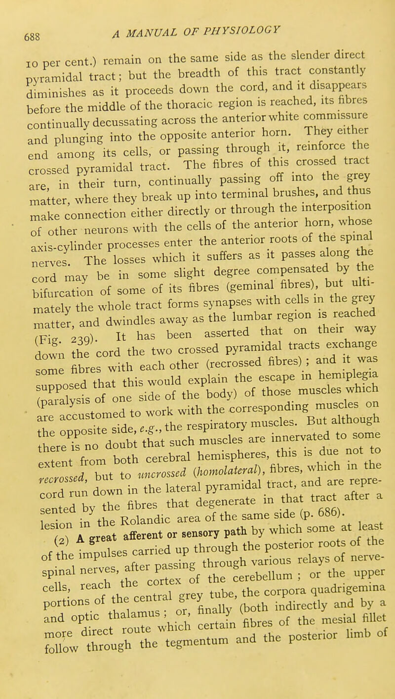 10 per cent.) remain on the same side as the slender direct Dvramidal tract; but the breadth of this tract constantly diminishes as it proceeds down the cord, and it disappears before the middle of the thoracic region is reached, its hbres continually decussating across the anterior white commissure and plunging into the opposite anterior horn. They either end among its cells, or passing through it, reinforce the crossed pyramidal tract. The fibres of 'his crossed tract are in their turn, continually passing off into the grey matter where they break up into terminal brushes, and thus make onnection either directly or through the interposition other neurons with the cells of the anterior horn, whose axis-cylinder processes enter the anterior roots of the spinal nerves. The losses which it suffers as it passes along he CO r may be in some slight degree compensated by the bfecation of some of its fibres (geminal fibres) but ulti- ma ely the whole tract forms synapses with cells in the grey ma t« and dwindles away as the lumbar region is reached Tfi 39). It has been asserted that on their way d^wii he cord the two crossed pyramidal tracts exchange some fibres with each other (recrossed fibres) ; and it was upposed that this would explain the escape in hemiplegia Sst of one side of the body) of those muscles which r ^/customed to there IS no hemispheres, this is due not to J Tut to (Umollura), fibres, which in the ZZt down VThe lateral Py-'^^'trXt sented by the fibres that degenerate in tha tract after -rirarerpitt^^^^^^^^^^ portions of the central g y i„directly and by a ^■^ tecl trwhith Sn fibres of the mesial fillet Mow ;teough the tegmentum and the posterior hmb of