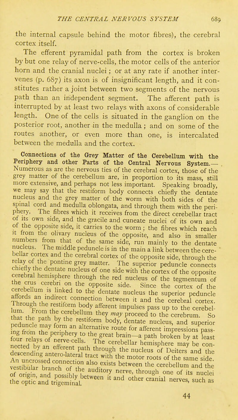 the internal capsule behind the motor fibres), the cerebral cortex itself. The efferent pyramidal path from the cortex is broken by but one relay of nerve-cells, the motor cells of the anterior horn and the cranial nuclei; or at any rate if another inter- venes (p. 687) its axon is of insignificant length, and it con- stitutes rather a joint between two segments of the nervous path than an independent segment. The afferent path is interrupted by at least two relays with axons of considerable length. One of the cells is situated in the ganglion on the posterior root, another in the medulla; and on some of the routes another, or even more than one, is intercalated between the medulla and the cortex. Connections of the Grey Matter of the Cerebellum with the Periphery and other Parts of the Central Nervous System.— . Numerous as are the nervous ties of the cerebral cortex, those of the grey matter of the cerebellum are, in proportion to its mass, still more extensive, and perhaps not less important. Speaking broadly, we may say that the restiform body connects chiefly the dentate nucleus and the grey matter of the worm with both sides of the spmal cord and medulla oblongata, and through them with the peri- phery. The fibres which it receives from the direct cerebellar tract of us own side, and the gracile and cuneate nuclei of its own and of the opposite side, it carries to the worm; the fibres which reach It trom the olivary nucleus of the opposite, and also in smaller numbers from that of the same side, run mainly to the dentate nucleus. The middle peduncle is in the main a link between the cere- ' bellar cortex and the cerebral cortex of the opposite side, through the ^'^y The superior peduncle connects chiefly he dentate nucleus of one side with the cortex of the opposite cerebral hemisphere through the red nucleus of the tegmenlum of cL^'^^ ° opposite side. Since the cSrtex of the cerebellum IS hnked to the dentate nucleus the superior peduncle ^Irnth '^'■■f? between it and the cerebral cortex Through the restiform body afferent impulses pass up to the cerebel- r; .1. Ik K I'-^bellum they may proceed to the cerebrum. So that the path by the restiform body, dentate nucleus, and superior fn. from the' '^'T''^ ^ff^'^^ impressions'^^ass- ing from the periphery to the great brain-a path broken by at least nec^efT °' r^'''' '^^^ ^^^^^ellar hemisphere may be con nected by an eff-erent path through the nucleus of Deiters and the descending antero-lateral tract with the motor roots of the same side 4strbu rbfancTT'^^^^^ ^^^^^^ cerebellum and the vestiDuiar branch of the auditory nerve, through one of its nuclei 44