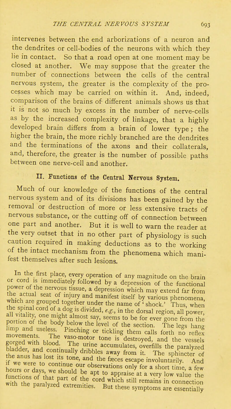 intervenes between the end arborizations of a neuron and the dendrites or cell-bodies of the neurons with which they lie in contact. So that a road open at one moment may be closed at another. We may suppose that the greater the number of connections between the cells of the central nervous system, the greater is the complexity of the pro- cesses which may be carried on within it. And, indeed, comparison of the brains of different animals shows us that it is not so much by excess in the number of nerve-cells as by the increased complexity of linkage, that a highly developed brain differs from a brain of lower type; the higher the brain, the more richly branched are the dendrites and the terminations of the axons and their collaterals, and, therefore, the greater is the number of possible paths between one nerve-cell and another. II, Functions of the Central Nervous System. Much of our knowledge of the functions of the central nervous system and of its divisions has been gained by the removal or destruction of more or less extensive tracts of nervous substance, or the cutting off of connection between one part and another. But it is well to warn the reader at the very outset that in no other part of physiology is such caution required in making deductions as to the working of the intact mechanism from the phenomena which mani- fest themselves after such lesions. In the first place, every operation of any magnitude on the brain or cord IS immediately followed by a depression of the functional ^f^nf ''T^''^ ^ depression which may extend far from the actual seat of injury and manifest itself by various phenomena which are grouped together under the name of'shock.' Thus, when the spmal cord of a dog is divided, e.g., in the dorsal region, all power oordon o'f the\ofV,™°^l^^f' ^.e for ever'gone from th vZTL^ , ^'^y below the level of the section. The legs hang movements' tL ^''^'^ ^'^'^^'g ^^^^ ^^^ no reflex Srged with blJod is destroyed, and the vessels gorged with blood The urine accumulates, overfills the paralyzed bladder, and continually dribbles away from it. The sphSer of he anus has lost its tone, and the f^ces escape involuntarily ind If we were to continue our observations only for a short tinfe a few )Z^-^' ^T:^:^ '^^''^ t° appraise at a very low value he wi?h Z J 'Y' °'d which still remains in connect on with the paralyzed extremities. But these symptoms are esseSy