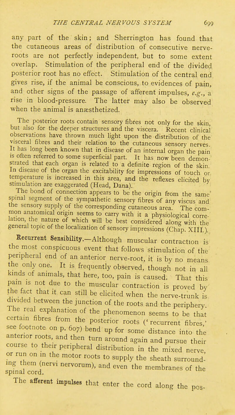 any part of the skin; and Sherrington has found that the cutaneous areas of distribution of consecutive nerve- roots are not perfectly independent, but to some extent overlap. Stimulation of the peripheral end of the divided posterior root has no effect. Stimulation of the central end gives rise, if the animal be conscious, to evidences of pain, and other signs of the passage of afferent impulses, e.g., a rise in blood-pressure. The latter may also be observed when the animal is anaesthetized. The posterior roots contain sensory fibres not only for the skin, but also for the deeper structures and the viscera. Recent clinical observations have thrown much light upon the distribution of the visceral fibres and their relation to the cutaneous sensory nerves. It has long been known that in disease of an internal organ the pain IS often referred to some superficial part. It has now been demon- strated that each organ is related to a definite region of the skin In disease of the organ the excitability for impressions of touch oi- temperature is increased in this area, and the reflexes elicited by stimulation are exaggerated (Head, Dana). The bond of connection appears to be the origin from the same' spinal segment of the sympathetic sensory fibres of any viscus and the sensory supply of the corresponding cutaneous area. The com- mon anatomical origin seems to carry with it a physiological corre- lation the nature of which will be best considered along with the general topic of the localization of sensory impressions (Chap. XIII.). Recurrent Sensibility.-AIthough muscular contraction is the most conspicuous event that follows stimulation of the peripheral end of an anterior nerve-root, it is by no means the only one. It is frequently observed, though not in all kinds of animals, that here, too, pain is caused. That this pain IS not due to the muscular contraction is proved by ^he fact that it can still be elicited when the nerve-trunk is divided between the junction of the roots and the periphery. The real explanation of the phenomenon seems to be that certain fibres from the posterior roots ('recurrent fibres,' see footnote, on p. 607) bend up for some distance into the anterior roots, and then turn around again and pursue their course to their peripheral distribution in the mixed nerve or run on in the motor roots to supply the sheath surround- spfnd cord''' ''^°'^^>' even the membranes of the The afferent impulses that enter the cord along the pes-