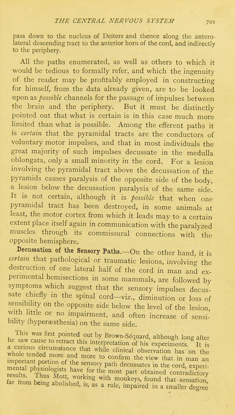 pass down to the nucleus of Deiters and thence along the antero- lateral descending tract to the anterior horn of the cord, and indirectly to the periphery. All the paths enumerated, as well as others to which it would be tedious to formally refer, and which the ingenuity of the reader may be profitably employed in constructing for himself, from the data already given, are to be looked upon as possible channels for the passage of impulses between the brain and the periphery. But it must be distinctly pointed out that what is certain is in this case much more limited than what is possible. Among the efferent paths it is certain that the pyramidal tracts are the conductors of voluntary motor impulses, and that in most individuals the great majority of such impulses decussate in the medulla oblongata, only a small minority in the cord. For a lesion involving the pyramidal tract above the decussation of the pyramids causes paralysis of the opposite side of the body, a lesion below the decussation paralysis of the same side. It is not certain, although it is possible that when one pyramidal tract has been destroyed, in some animals at least, the motor cortex from which it leads may to a certain extent place itself again in communication with the paralyzed muscles through its commissural connections with the opposite hemisphere. Decussation of the Sensory Paths.—On the other hand, it is certain that pathological or traumatic lesions, involvin- the destruction of one lateral half of the cord in man and ex- perimental hemisections in some mammals, are followed by symptoms which suggest that the sensory impulses decus- sate chiefly in the spinal cord-viz., diminution or loss of sensibility on the opposite side below the level of the lesion with little or no impairment, and often increase of sensi- bility (hyperaesthesia) on the same side. This was first pointed out by Brown-S^quard. although long after he aw cause to retract this interpretation of his experiments. ^ I is thnl^^'^'/'f ^^^'^ ^'•■i<=^l observation has on the whole tended more and more to confirm the view that in man an impor ant portion of the sensory path decussates in the co d, exper suks ^tCs K ^he most part obtained contrkd.ctor; far from h^Z n^n 'h'T '^ ^''^ monkeys, found that sensation, tar from being abolished, is, as a rule, impaired in a smaller degree