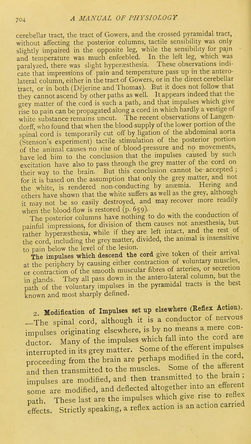 cerebellar tract, the tract of Cowers, and the crossed pyramidal tract, without affecting the posterior columns, tactile sensibility was only shghtly impaired in the opposite leg, while the sensibility for pain and temperature was much enfeebled. In the left leg, which was paralyzed, there was slight hypereesthesia. These observations indi- cate that impressions of pain and temperature pass up in the antero- lateral column, either in the tract of Cowers, or in the direct cerebellar tract, or in both (Dejerine and Thomas). But it does not follow that they cannot ascend by other paths as well. It appears indeed that the grey matter of the cord is such a path, and that impulses which give rise to pain can be propagated along a cord in which hardly a vestige of white substance remains uncut. The recent observations of Langen- dorff, who found that when the blood-supply of the lower portion of the spinal cord is temporarily cut off by ligation of the abdommal aorta (Stenson's experiment) tactile stimulation of the posterior portion of the animal causes no rise of blood-pressure and no movements, have led him to the conclusion that the impulses caused by such excitation have also to pass through the grey matter of the cord on their way to the brain. But this conclusion cannot be accepted ; for it is based on the assumption that only the grey matter, and not the white, is rendered non-conducting by anaemia. Hering and others have shown that the white suffers as well as the grey, although it may not be so easily destroyed, and may recover more readily when the blood-flow is restored (p. 659). The posterior columns have nothing to do with the conduction ot painful impressions, for division of them causes not anaesthesia, but rather hypertesthesia, while if they are left intact, and the rest ot the cord, including the grey matter, divided, the animal is insensitive to pain below the level of the lesion. The impulses wMcli descend the cord give token of their arrival at the periphery by causing either contraction of voluntary muscles, or contraction of the smooth muscular fibres of arteries or secretion in elands. They all pass down in the antero-lateral column, but the path of the voluntary impulses in the pyramidal tracts is the best known and most sharply defined. 2 Modification of Impulses set up elsewhere (Reflex Action). -The spinal cord, although it is a conductor of nervous impulses originating elsewhere, is by no means a mere con- ductor. Many of the impulses which fall into the cord are fnterrupted in its grey matter. Some of the efferent tmpulses proceeding from the brain are perhaps modified in the cord and then transmitted to the muscles. Some of the afferent impulses are modified, and then transmitted to the brain ; some are modified, and deflected altogether into an efferent path These last are the impulses which give rise to reflex effects. Strictly speaking, a reflex action is an action carried