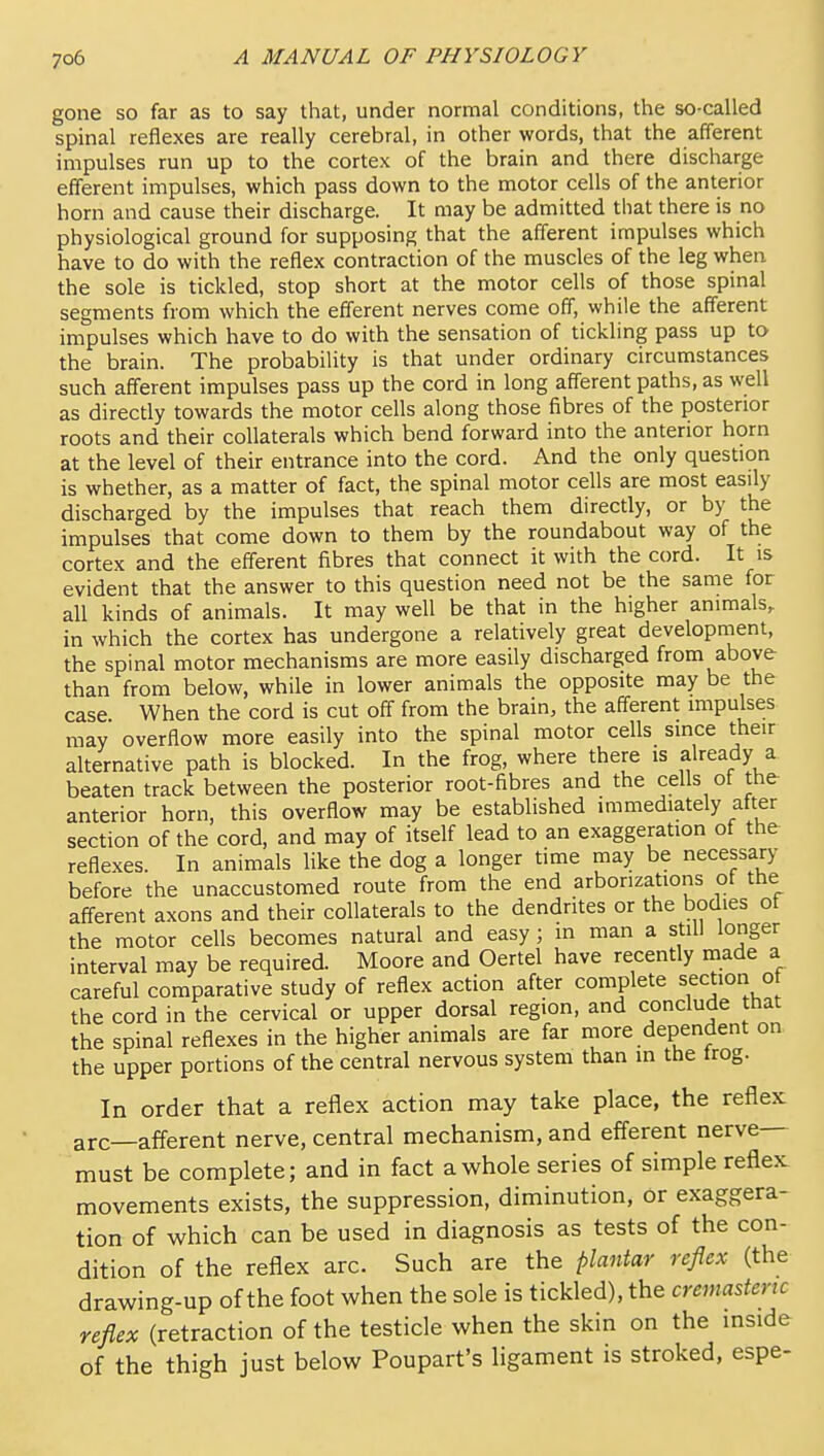 gone so far as to say that, under normal conditions, the so-called spinal reflexes are really cerebral, in other words, that the afferent impulses run up to the cortex of the brain and there discharge efferent impulses, which pass down to the motor cells of the anterior horn and cause their discharge. It may be admitted that there is no physiological ground for supposing that the afferent impulses which have to do with the reflex contraction of the muscles of the leg when the sole is tickled, stop short at the motor cells of those spinal segments from which the efferent nerves come off, while the afferent impulses which have to do with the sensation of tickling pass up to the brain. The probability is that under ordinary circumstances such afferent impulses pass up the cord in long afferent paths, as well as directly towards the motor cells along those fibres of the posterior roots and their collaterals which bend forward into the anterior horn at the level of their entrance into the cord. And the only question is whether, as a matter of fact, the spinal motor cells are most easily discharged by the impulses that reach them directly, or by the impulses that come down to them by the roundabout way of the cortex and the efferent fibres that connect it with the cord. It is evident that the answer to this question need not be the same for all kinds of animals. It may well be that in the higher animals, in which the cortex has undergone a relatively great development, the spinal motor mechanisms are more easily discharged from above than from below, while in lower animals the opposite may be the case When the cord is cut off from the brain, the afferent impulses may overflow more easily into the spinal motor cells since their alternative path is blocked. In the frog, where there is already a beaten track between the posterior root-fibres and the cells ot the anterior horn, this overflow may be established immediately after section of the cord, and may of itself lead to an exaggeration of the reflexes. In animals like the dog a longer time may be necessary before the unaccustomed route from the end arborizations of the afferent axons and their collaterals to the dendrites or the bodies ot the motor cells becomes natural and easy; in man a still longer interval may be required. Moore and Oertel have recently made a careful comparative study of reflex action after complete section o the cord in the cervical or upper dorsal region, and conclude that the spinal reflexes in the higher animals are far more dependent on the upper portions of the central nervous system than in the trog. In order that a reflex action may take place, the reflex arc—aff'erent nerve, central mechanism, and efferent nerve- must be complete; and in fact a whole series of simple reflex movements exists, the suppression, diminution, or exaggera- tion of which can be used in diagnosis as tests of the con- dition of the reflex arc. Such are the plantar reflex (the drawing-up of the foot when the sole is tickled), the creniastertc reflex (retraction of the testicle when the skin on the inside of the thigh just below Poupart's ligament is stroked, espe-