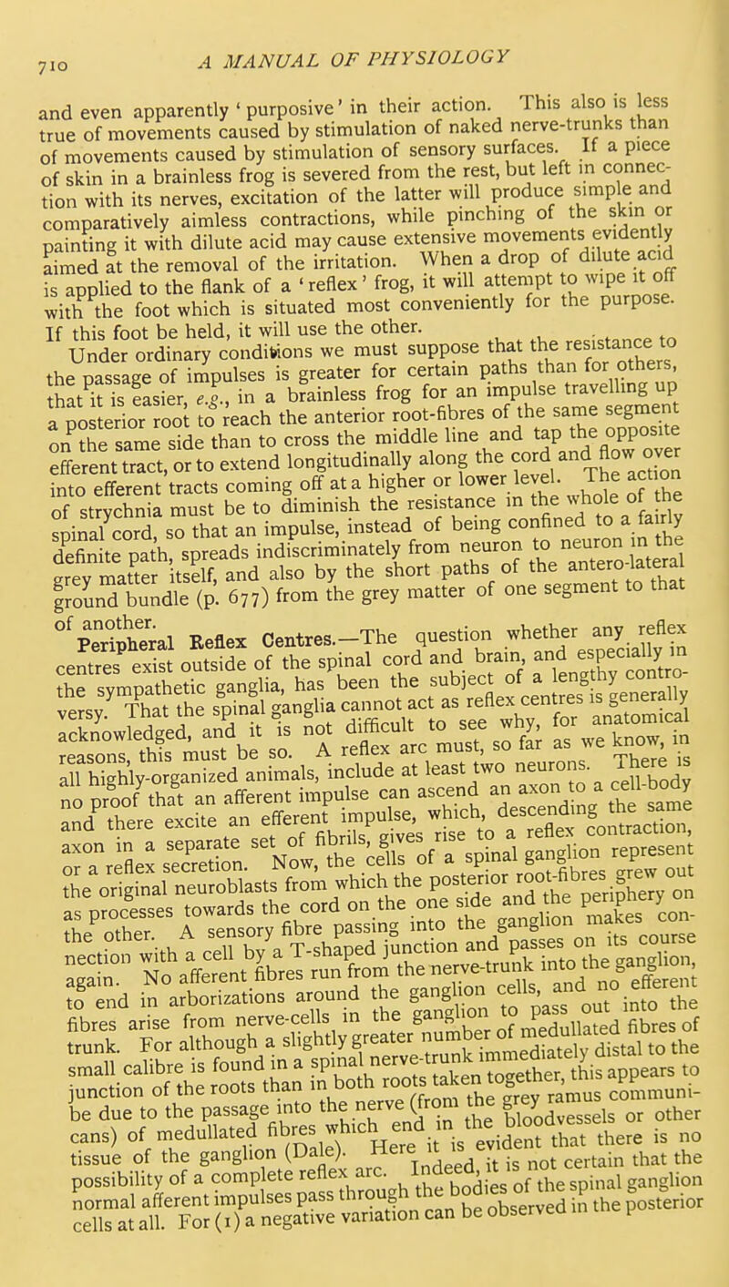 and even apparently ' purposive' in their action This also is less true of movements caused by stimulation of naked nerve-trunks than of movements caused by stimulation of sensory surfaces It a piece of skin in a brainless frog is severed from the rest, but left m connec- tion with its nerves, excitation of the latter will produce simple and comparatively aimless contractions, while pinching of the skin or painting it with dilute acid may cause extensive movements evidently airbed at the removal of the irritation. When a drop of dilute acid is applied to the flank of a 'reflex' frog, it will attempt to wipe it off with the foot which is situated most conveniently for the purpose. If this foot be held, it will use the other. Under ordinary conditions we must suppose that the resistance to the oassage of irnpulses is greater for certain paths than for others, thatT?5s2r,^I in a brainless frog for an impulse travellmg up I'po erior rooi to ^each the anterior root-fibres of the same segrnen nn the same side than to cross the middle line and tap the opposite :tat trct,o?to extend longitudinally along the -d and flow over into efferent tracts coming off at a higher or lower level. The act on of strychnia must be to diminish the resistance m whole of he sDinal cord so that an impulse, instead of being confined to a fairly der troSh spreads indiscriminately from neuron to neuron in the ley x^at'te itsSf?^ also by the short paths of the aritero-latera grounTbundle (p. 677) from the grey matter of one segment to that ^pTipheral Keflex Centres.-The question whether any reflex centres e.^S outside of the spinal cord and brain and especiall^^^^^^^ thP svmnathetic ganglia, has been the subject of a lengthy contro ?etr V so. °A rtStc u so f£ as we .now in S Wgh'ly-organi^ed animals, include at least two neurons There « no proo/that an afferent impulse can ascend ^^^^^^^ ^^^'^Z and' there excite an f STrSe^ sSl N^f ce^o/rspinal ganglion represent *e or gtal neu^^^^^^^^ from which the posterior roo^fibres grew ?o end in arborizations around the ganglion cells, ad no efferent be due to the passage into the nerve (from the gr^y ^^1,^^ cans) of medullated ^b-s w%-^^ ^3 tissue of the ganglion (Dale), f ^'^^ j'^^t „ot certain that the possibility of a complete reflex arc. ' ''^^hespinal ganglion normal afferent impulses pass through the bodies of the p g = ^.^^ cells at all. For (i) a negative variation can be observea v
