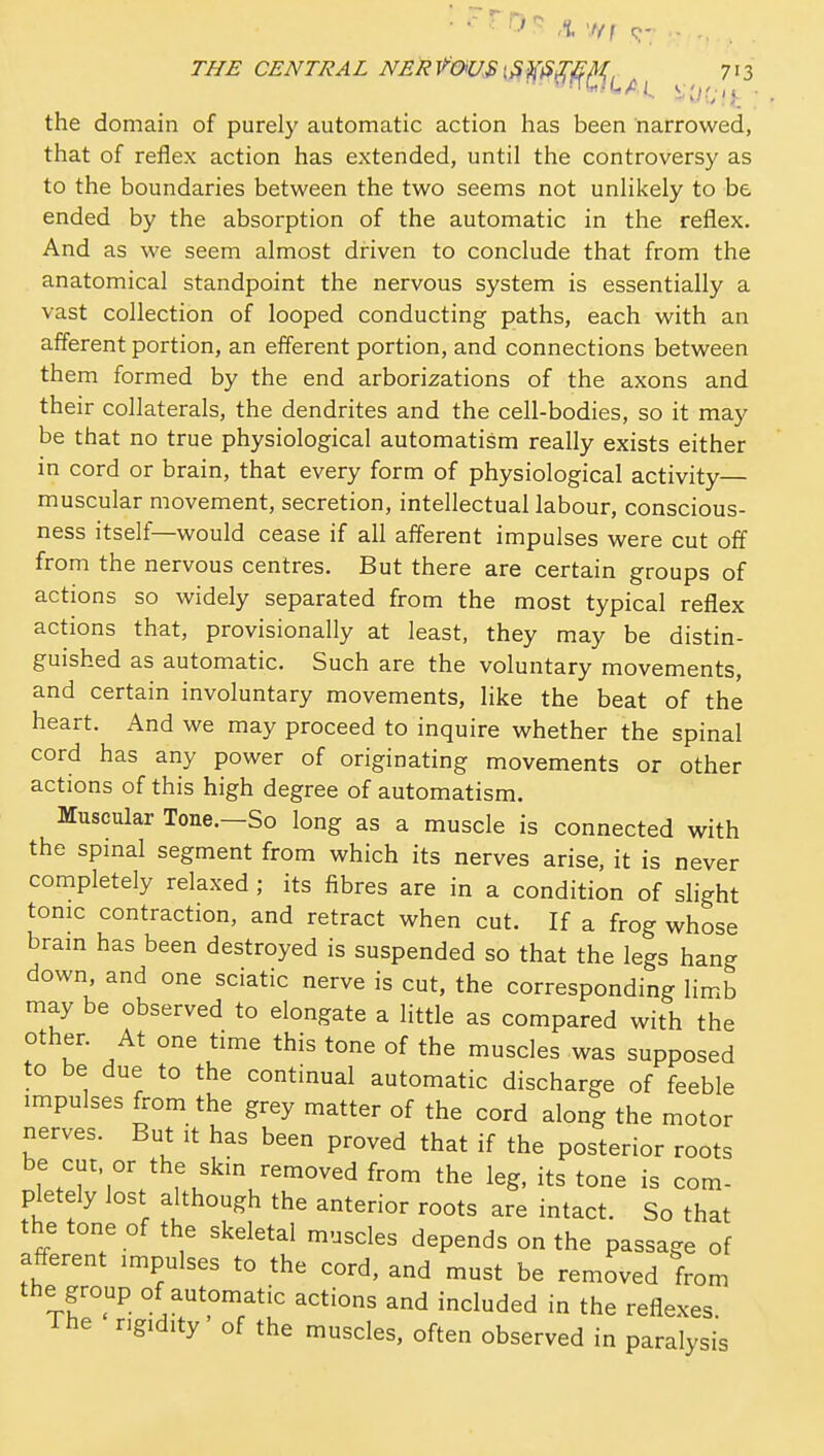 THE CENTRAL NERVOUS [S^^^^^^^^ ^ 7'3 the domain of purely automatic action has been narrowed, that of reflex action has extended, until the controversy as to the boundaries between the two seems not unlikely to be ended by the absorption of the automatic in the reflex. And as we seem almost diiven to conclude that from the anatomical standpoint the nervous system is essentially a vast collection of looped conducting paths, each with an afferent portion, an efferent portion, and connections between them formed by the end arborizations of the axons and their collaterals, the dendrites and the cell-bodies, so it may be that no true physiological automatism really exists either in cord or brain, that every form of physiological activity— muscular movement, secretion, intellectual labour, conscious- ness itself—would cease if all afferent impulses were cut off from the nervous centres. But there are certain groups of actions so widely separated from the most typical reflex actions that, provisionally at least, they may be distin- guished as automatic. Such are the voluntary movements, and certain involuntary movements, like the beat of the heart. And we may proceed to inquire whether the spinal cord has any power of originating movements or other actions of this high degree of automatism. Muscular Tone.—So long as a muscle is connected with the spmal segment from which its nerves arise, it is never completely relaxed ; its fibres are in a condition of shght tonic contraction, and retract when cut. If a frog whose bram has been destroyed is suspended so that the legs hang down and one sciatic nerve is cut, the corresponding limb may be observed to elongate a little as compared with the other. At one time this tone of the muscles was supposed to be due to the continual automatic discharge of feeble impulses from the grey matter of the cord along the motor nerves. But it has been proved that if the posterior roots be cut or the skm removed from the leg, its tone is com- pletely lost although the anterior roots are intact. So that the tone of the skeletal muscles depends on the passage of afferent impulses to the cord, and must be removed from the group of automatic actions and included in the reflexes The rigidity' of the muscles, often observed in paralysis