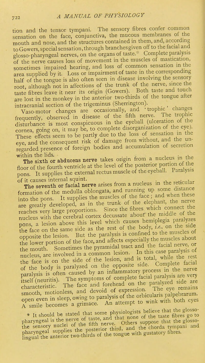 tion and the tensor tympani. The sensory fibres confer common sensation on the face, conjunctiva, the mucous membranes of the mouth and nose, and the structures contained in them, and, accordmg to Gowers, special sensation, through branches given off to the facial and glosso-pharyngeal nerves, on the organs of taste.- Complete paralysis of the nerve causes loss of movement in the muscles of mastication, sometimes impaired hearing, and loss of common sensation in the area supplied by it. Loss or impairment of taste in the corresponding half of the tongue is also often seen in disease involving the sensory root, although not in affections of the trunk of the nerve, since the taste fibres leave it near its origin (Gowers). Both taste and touch are lost in the monkey in the anterior two-thirds of the tongue after intracranial section of the trigeminus (Sherrington). ^ Vaso-motor changes are occasionally, and 'trophic changes frequently, observed in disease of the fifth nerve. The trophic disturbance is most conspicuous in the eyeball (ulceration of the cornea, going on, it may be, to complete disorganization of the eye) These effects seem to be partly due to the loss of sensation in the eve, and the consequent risk of damage from without, and the un- regarded presence of foreign bodies and accumulation of secretion The Sth'^or abducens nerve takes origin from a nucleus in the floor of the fourth ventricle at the level of the P^f P^^'^ °f ^^^^^^ pons. It supplies the external rectus muscle of the eyeball. Paralysis of it causes internal squint. i :„ rAHrnlar The seventh or facial nerve arises from a nucleus in the reticular formation of the medulla oblongata, and running P;7J^istance into the Dons It supplies the muscles of the face; and when these are greatly developed,^s in the trunk of the elephant, the nerve reaches very large proportions. Since the fibres which connect the nucleus wTth thf cerebral cortex decussate aboutf the m.ddle o the nons a Tesion above this level which causes hemiplegia paralyzes ?he face on the same side as the rest, of the body, --. on he .de nnnnc;ite the lesion. But the paralysis is confined to the muscles oi r?ofer PortTon of the face, and affects especially the muscles abou h: 'ZZll Sometimes the pyramidal tract ^^^^^^^^^^^ ° nucleus, are involved in a common lesion. In tbi^/^^;?^ ^^^^^ the face is on the side of the lesion, and is total, while the rest of the bidy is paralyzed on the opposite side. Complete M naralvsis is often caused by an inflammatory process in the nerve FtSSneuritis The symptoms of complete facial paralysis are very HwaS^ ic^ The face and forehead on the paralyzed side are . It should be stated that some PV.^J^S^MtlaSrfitaft^^^^ C^fh^aS«hST;h:r,u™^uLiu,^