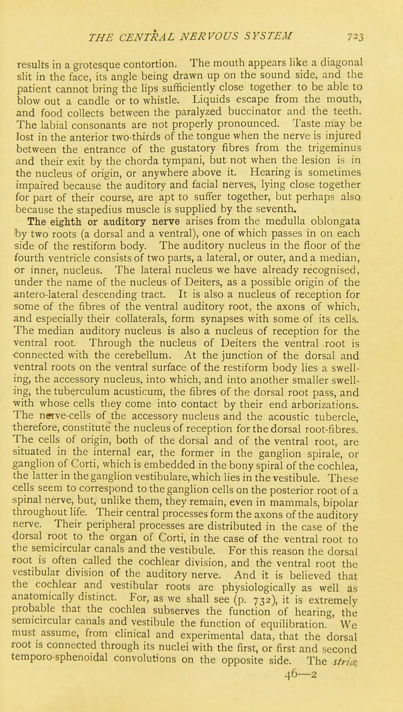 results in a grotesque contortion. The mouth appears like a diagonal slit in the face, its angle being drawn up on the sound side, and the patient cannot bring the lips sufficiently close together to be able to blow out a candle or to whistle. Liquids escape from the mouth, and food collects between the paralyzed buccinator and the teeth. The labial consonants are not properly pronounced. Taste may be lost in the anterior two-thirds of the tongue when the nerve is injured between the entrance of the gustatory fibres from the trigeminus and their exit by the chorda tympani, but not when the lesion is in the nucleus of origin, or anywhere above it. Hearing is sometimes impaired because the auditory and facial nerves, lying close together for part of their course, are apt to suffer together, but perhaps also because the stapedius muscle is supplied by the seventh. The eighth or auditory nerve arises from the medulla oblongata by two roots (a dorsal and a ventral), one of which passes in on each 5ide of the restiform body. The auditory nucleus in the floor of the fourth ventricle consists of two parts, a lateral, or outer, and a median, or inner, nucleus. The lateral nucleus we have already recognised, under the name of the nucleus of Deiters, as a possible origin of the antero-lateral descending tract. It is also a nucleus of reception for some of the fibres of the ventral auditory root, the axons of which, and especially their collaterals, form synapses with some of its cells. The median auditory nucleus is also a nucleus of reception for the ventral root. Through the nucleus of Deiters the ventral root is ■connected with the cerebellum. At the Junction of the dorsal and ventral roots on the ventral surface of the restiform body lies a swell- ing, the accessory nucleus, into which, and into another smaller swell- ing, the tuberculum acusticum, the fibres of the dorsal root pass, and with whose cells they come into contact by their end arborizations. The nerve-cells of the accessory nucleus and the acoustic tubercle, therefore, constitute the nucleus of reception for the dorsal root-fibres. The cells of origin, both of the dorsal and of the ventral root, are situated in the internal ear, the former in the ganglion spirale, or ganglion of Corti, which is embedded in the bony spiral of the cochlea, the latter in the ganglion vestibulare, which lies in the vestibule. These cells seem to correspond to the ganglion cells on the posterior root of a spinal nerve, but, unlike them, they remain, even in mammals, bipolar throughout life. Their central processes form the axons of the auditory nerve. Their peripheral processes are distributed in the case of the dorsal root to the organ of Corti, in the case of the ventral root to the semicircular canals and the vestibule. For this reason the dorsal root is often called the cochlear division, and the ventral root the vestibular division of the auditory nerve. And it is believed that the cochlear and vestibular roots are physiologically as well as anatomically distinct. For, as we shall see (p. 732), it is extremely probable that the cochlea subserves the function of hearing, the semicircular canals and vestibule the function of equilibration. We must assume, from clinical and experimental data, that the dorsal root IS connected through its nuclei with the first, or first and second temporo-sphenoidal convolutions on the opposite side. The sirice 46—2
