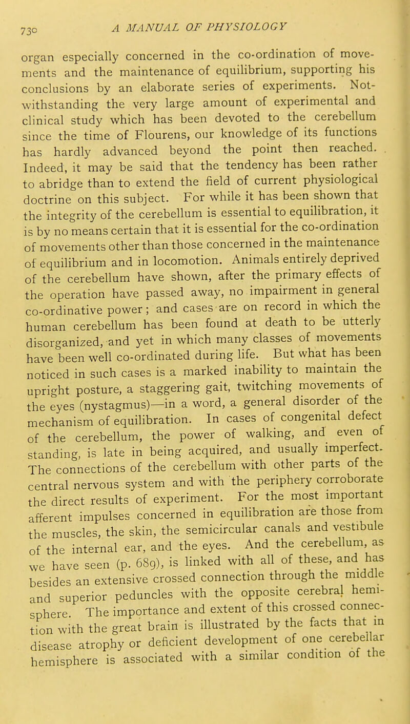 73° organ especially concerned in the co-ordination of move- ments and the maintenance of equiUbrium, supporting his conclusions by an elaborate series of experiments. Not- withstanding the very large amount of experimental and clinical study which has been devoted to the cerebellum since the time of Flourens, our knowledge of its functions has hardly advanced beyond the point then reached. Indeed, it may be said that the tendency has been rather to abridge than to extend the field of current physiological doctrine on this subject. For while it has been shown that the integrity of the cerebellum is essential to equilibration, it is by no means certain that it is essential for the co-ordination of movements other than those concerned in the maintenance of equilibrium and in locomotion. Animals entirely deprived of the cerebellum have shown, after the primary effects of the operation have passed away, no impairment in general co-ordinative power; and cases are on record in which the human cerebellum has been found at death to be utterly disorganized, and yet in which many classes of movements have been well co-ordinated during life. But what has been noticed in such cases is a marked inability to maintain the upright posture, a staggering gait, twitching movements of the eyes (nystagmus)—in a word, a general disorder of the mechanism of equilibration. In cases of congenital defect of the cerebellum, the power of walking, and even of standing, is late in being acquired, and usually imperfect- The connections of the cerebellum with other parts of the central nervous system and with the periphery corroborate the direct results of experiment. For the most important afferent impulses concerned in equilibration are those from the muscles, the skin, the semicircular canals and vestibule of the internal ear, and the eyes. And the cerebellum, as we have seen (p. 689), is linked with all of these, and has besides an extensive crossed connection through the middle and superior peduncles with the opposite cerebral hemi- sphere The importance and extent of this crossed connec- tion with the great brain is illustrated by the facts that in disease atrophy or deficient development of one cerebellar hemisphere is associated with a similar condition of the