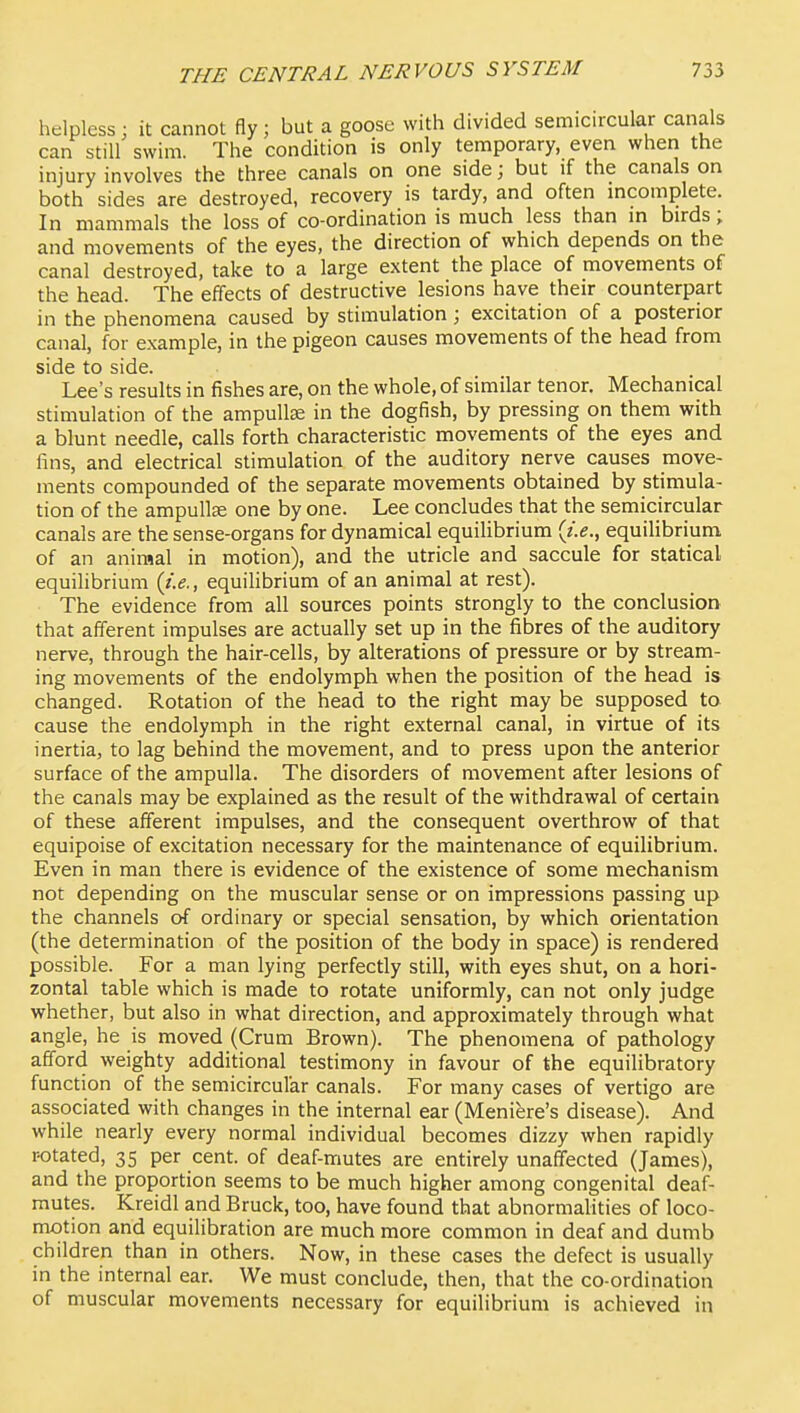 helpless : it cannot fly; but a goose with divided semicircular canals can still swim. The condition is only temporary, even when the injury involves the three canals on one side; but if the canals on both sides are destroyed, recovery is tardy, and often mcomplete. In mammals the loss of co-ordination is much less than in birds; and movements of the eyes, the direction of which depends on the canal destroyed, take to a large extent the place of movements of the head. The effects of destructive lesions have their counterpart in the phenomena caused by stimulation; excitation of a posterior canal, for example, in the pigeon causes movements of the head from side to side. Lee's results in fishes are, on the whole, of similar tenor. Mechanical stimulation of the ampullae in the dogfish, by pressing on them with a blunt needle, calls forth characteristic movements of the eyes and fins, and electrical stimulation of the auditory nerve causes move- ments compounded of the separate movements obtained by stimula- tion of the ampullse one by one. Lee concludes that the semicircular canals are the sense-organs for dynamical equilibrium {i.e., equilibrium of an animal in motion), and the utricle and saccule for statical equilibrium (i.e., equilibrium of an animal at rest). The evidence from all sources points strongly to the conclusion that afferent impulses are actually set up in the fibres of the auditory nerve, through the hair-cells, by alterations of pressure or by stream- ing movements of the endolymph when the position of the head is changed. Rotation of the head to the right may be supposed to cause the endolymph in the right external canal, in virtue of its inertia, to lag behind the movement, and to press upon the anterior surface of the ampulla. The disorders of movement after lesions of the canals may be explained as the result of the withdrawal of certain of these afferent impulses, and the consequent overthrow of that equipoise of excitation necessary for the maintenance of equilibrium. Even in man there is evidence of the existence of some mechanism not depending on the muscular sense or on impressions passing up the channels of ordinary or special sensation, by which orientation (the determination of the position of the body in space) is rendered possible. For a man lying perfectly still, with eyes shut, on a hori- zontal table which is made to rotate uniformly, can not only judge whether, but also in what direction, and approximately through what angle, he is moved (Crum Brown). The phenomena of pathology afford weighty additional testimony in favour of the equilibratory function of the semicircular canals. For many cases of vertigo are associated with changes in the internal ear (Meniere's disease). And while nearly every normal individual becomes dizzy when rapidly rotated, 35 per cent, of deaf-mutes are entirely unaffected (James), and the proportion seems to be much higher among congenital deaf- mutes. Kreidl and Bruck, too, have found that abnormalities of loco- motion and equilibration are much more common in deaf and dumb children than in others. Now, in these cases the defect is usually in the internal ear. We must conclude, then, that the co-ordination of muscular movements necessary for equilibrium is achieved in