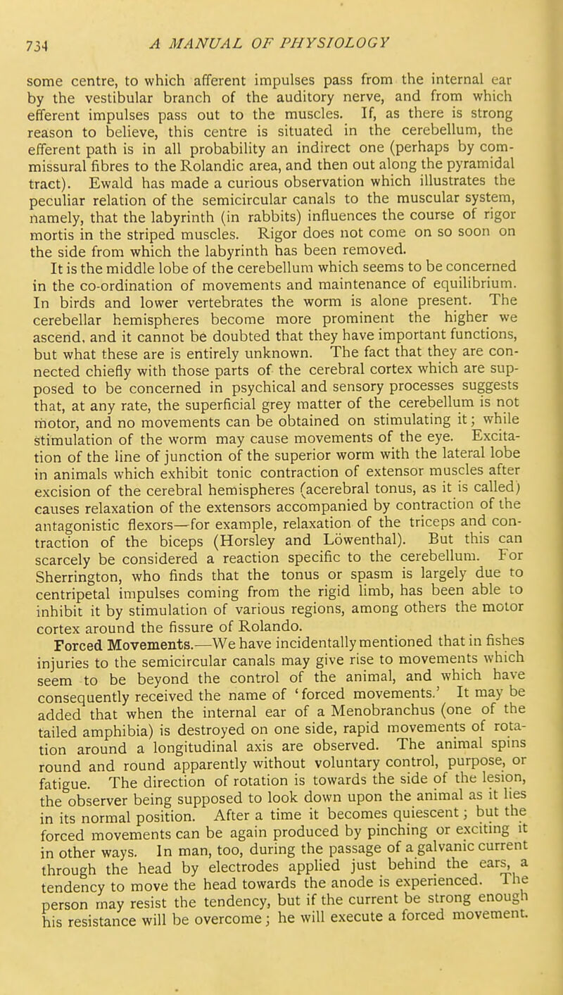 some centre, to which afferent impulses pass from the internal ear by the vestibular branch of the auditory nerve, and from which efferent impulses pass out to the muscles. If, as there is strong reason to believe, this centre is situated in the cerebellum, the efferent path is in all probability an indirect one (perhaps by com- missural fibres to the Rolandic area, and then out along the pyramidal tract). Ewald has made a curious observation which illustrates the peculiar relation of the semicircular canals to the muscular system, namely, that the labyrinth (in rabbits) influences the course of rigor mortis in the striped muscles. Rigor does not come on so soon on the side from which the labyrinth has been removed. It is the middle lobe of the cerebellum which seems to be concerned in the co-ordination of movements and maintenance of equilibrium. In birds and lower vertebrates the worm is alone present. The cerebellar hemispheres become more prominent the higher we ascend, and it cannot be doubted that they have important functions, but what these are is entirely unknown. The fact that they are con- nected chiefly with those parts of the cerebral cortex which are sup- posed to be concerned in psychical and sensory processes suggests that, at any rate, the superficial grey matter of the cerebellum is not rnotor, and no movements can be obtained on stimulating it; while stimulation of the worm may cause movements of the eye. Excita- tion of the line of junction of the superior worm with the lateral lobe in animals which exhibit tonic contraction of extensor muscles after excision of the cerebral hemispheres (acerebral tonus, as it is called) causes relaxation of the extensors accompanied by contraction of the antagonistic flexors—for example, relaxation of the triceps and con- traction of the biceps (Horsley and Lowenthal). But this can scarcely be considered a reaction specific to the cerebellum. For Sherrington, who finds that the tonus or spasm is largely due to centripetal impulses coming from the rigid limb, has been able to inhibit it by stimulation of various regions, among others the motor cortex around the fissure of Rolando. Forced Movements.—We have incidentally mentioned that in fishes injuries to the semicircular canals may give rise to movements which seem to be beyond the control of the animal, and which have consequently received the name of 'forced movements.' It may be added that when the internal ear of a Menobranchus (one of the tailed amphibia) is destroyed on one side, rapid movements of rota- tion around a longitudinal axis are observed. The animal spms round and round apparently without voluntary control, purpose, or fatigue. The direction of rotation is towards the side of the lesion, the observer being supposed to look down upon the animal as it lies in its normal position. After a time it becomes quiescent; but the forced movements can be again produced by pinching or e.xcitmg it in other ways. In man, too, during the passage of a galvanic current through the head by electrodes applied just behind the ears, a tendency to move the head towards the anode is experienced. lUe person may resist the tendency, but if the current be strong enough his resistance will be overcome; he will execute a forced movement.