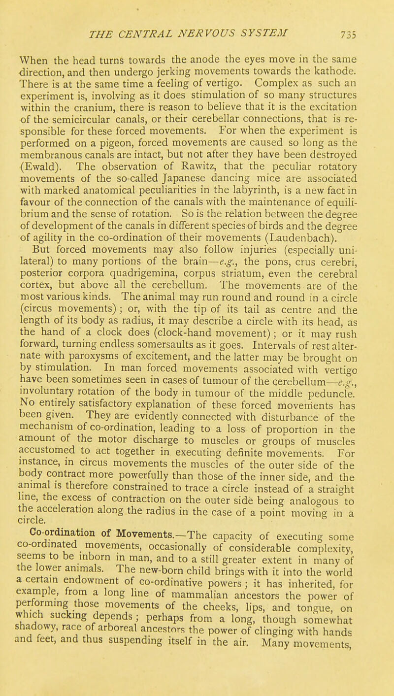 When the head turns towards the anode the eyes move in the same direction, and then undergo jerking movements towards the kathode. There is at the same time a feeling of vertigo. Complex as such an experiment is, involving as it does stimulation of so many structures within the cranium, there is reason to believe that it is the excitation of the semicircular canals, or their cerebellar connections, that is re- sponsible for these forced movements. For when the experiment is performed on a pigeon, forced movements are caused so long as the membranous canals are intact, but not after they have been destroyed (Ewald). The observation of Rawitz, that the peculiar rotatory movements of the so-called Japanese dancing mice are associated with marked anatomical peculiarities in the labyrinth, is a new fact in favour of the connection of the canals with the maintenance of equili- brium and the sense of rotation. So is the relation between the degree of development of the canals in different species of birds and the degree of agility in the co-ordination of their movements (Laudenbach). But forced movements may also follow injuries (especially uni- lateral) to many portions of the brain—e.g., the pons, crus cerebri, posterior corpora quadrigemina, corpus striatum, even the cerebral cortex, but above all the cerebellum. The movements are of the most various kinds. The animal may run round and round in a circle (circus movements); or, with the tip of its tail as centre and the length of its body as radius, it may describe a circle with its head, as the hand of a clock does (clock-hand movement); or it may rush forward, turning endless somersaults as it goes. Intervals of rest alter- nate with paroxysms of excitement, and the latter may be brought on by stimulation. In man forced movements associated with vertigo have been sometimes seen in cases of tumour of the cerebellum—e.^., involuntary rotation of the body in tumour of the middle peduncle. No entirely satisfactory explanation of these forced movements has been given. They are evidently connected with disturbance of the mechanism of co-ordination, leading to a loss of proportion in the amount of the motor discharge to muscles or groups of muscles accustomed to act together in executing definite movements. For instance, in circus movements the muscles of the outer side of the body contract more powerfully than those of the inner side, and the animal is therefore constrained to trace a circle instead of a straight line, the excess of contraction on the outer side being analogous to the acceleration along the radius in the case of a point moving in a circle. Co-ordination of Movements.—The capacity of executing some co-ordinated movements, occasionally of considerable complexity, seems to be inborn in man, and to a still greater extent in many of the lower animals. The new-born child brings with it into the world a certain endowment of co-ordinative powers; it has inherited, for example, from a long hne of mammalian ancestors the power of performing those movements of the cheeks, lips, and tongue, on which sucking depends ; perhaps from a long, though somewhat shadowy, race of arboreal ancestors the power of clinging with hand^ and feet, and thus suspending itself in the air. Many movements