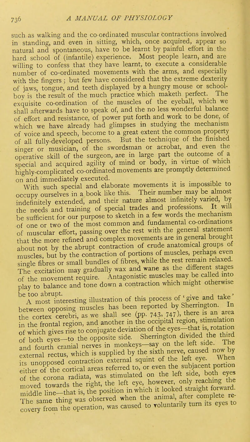 such as walking and the co ordinated muscular contractions involved in standing, and even in sitting, which, once acquired, appear so natural and spontaneous, have to be learnt by painful effort in the hard school of (infantile) experience. Most people learn, and are willing to confess that they have learnt, to execute a considerable number of co-ordinated movements with the arms, and especially with the fingers ; but few have considered that the extreme dexterity of jaws, tongue, and teeth displayed by a hungry mouse or school- boy is the result of the much practice which maketh perfect. The exquisite co-ordination of the muscles of the eyeball, which we shall afterwards have to speak of, and the no less wonderful balance of effort and resistance, of power put forth and work to be done, of which we have already had glimpses in studying the mechanism of voice and speech, become to a great extent the common property of all fully-developed persons. But the technique of the finished singer or musician, of the swordsman or acrobat, and even the operative skill of the surgeon, are in large part the outcome of a special and acquired agility of mind or body, in virtue of which highly-complicated co-ordinated movements are promptly determined on and immediately executed. ... , With such special and elaborate movements it is impossible to occupy ourselves in a book like this. Their number may be almost indefinitely extended, and their nature almost mfimtely varied, by the needs and training of special trades and professions. It will be sufficient for our purpose to sketch in a few words the mechariism of one or two of the most common and fundamental co-ordinations of muscular effort, passing over the rest with the general statement that the more refined and complex movements are in general brought about not by the abrupt contraction of crude anatomical groups of muscles but by the contraction of portions of muscles, perhaps even single fibres or small bundles of fibres, while the rest remain relaxed. The excitation may gradually wax and wane as the different stages of the movement require. Antagonistic muscles may be called mto play to balance and tone down a contraction which might otherwise ^^A most'Tnteresting illustration of this process of'give and take' between opposing muscles has been reported by Sherrington. In the cortex cerebri, as we shall see (pp. 743, .747), there is an area n the f ontal region, and another in the occipital region, stimu ation of which gives rise to conjugate deviation of the eyes-that is rotation of both eyes-to the opposite side. Sherrington divided the third and fourth cranial nerves in monkeys-say on the left side. The xternal rectus, which is supphed by the sixth -rve -^^^^^^^ ^y its unopposed contraction external squint of the left eye. w tien eftherof the cortical areas referred to, or even the subjacent portion of the corona radiata, was stimulated on the left side, both eyes oi tne Luruiia la , however, only reaching the ^Tdlt lit is th? position n which it looked straight forward. The amrtW^ when the animal, after complete re- LveryTorn tk'operation, was caused to roluntarily turn its eyes to