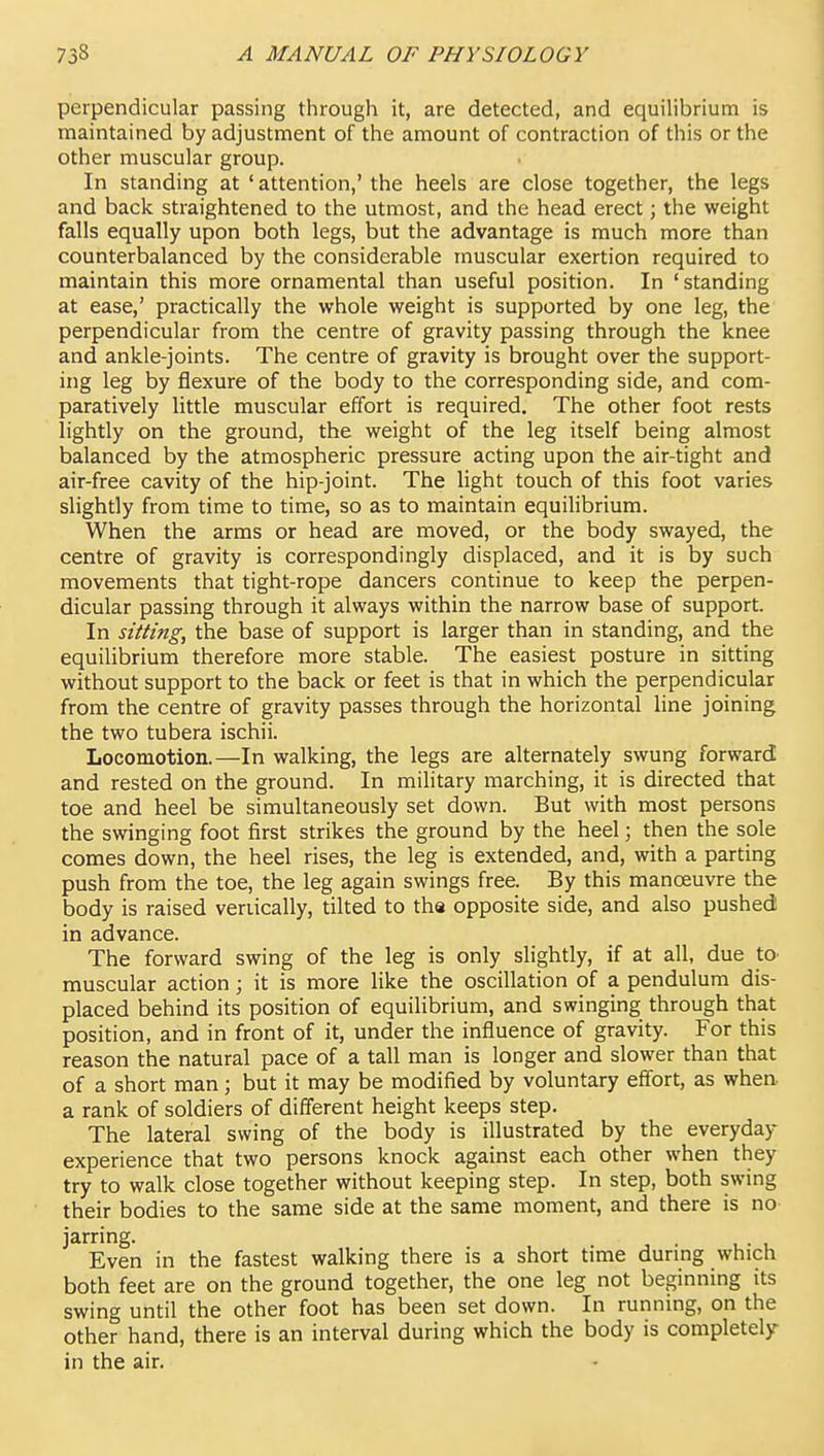 perpendicular passing through it, are detected, and equilibrium is maintained by adjustment of the amount of contraction of this or the other muscular group. In standing at 'attention,' the heels are close together, the legs and back straightened to the utmost, and the head erect; the weight falls equally upon both legs, but the advantage is much more than counterbalanced by the considerable muscular exertion required to maintain this more ornamental than useful position. In 'standing at ease,' practically the whole weight is supported by one leg, the perpendicular from the centre of gravity passing through the knee and ankle-joints. The centre of gravity is brought over the support- ing leg by flexure of the body to the corresponding side, and com- paratively little muscular effort is required. The other foot rests lightly on the ground, the weight of the leg itself being almost balanced by the atmospheric pressure acting upon the air-tight and air-free cavity of the hip-joint. The light touch of this foot varies slightly from time to time, so as to maintain equilibrium. When the arms or head are moved, or the body swayed, the centre of gravity is correspondingly displaced, and it is by such movements that tight-rope dancers continue to keep the perpen- dicular passing through it always within the narrow base of support. In siiting, the base of support is larger than in standing, and the equilibrium therefore more stable. The easiest posture in sitting without support to the back or feet is that in which the perpendicular from the centre of gravity passes through the horizontal line joining the two tubera ischii. Locomotion.—In walking, the legs are alternately swung forward and rested on the ground. In military marching, it is directed that toe and heel be simultaneously set down. But with most persons the swinging foot first strikes the ground by the heel; then the sole comes down, the heel rises, the leg is extended, and, with a parting push from the toe, the leg again swings free. By this manoeuvre the body is raised veriically, tilted to tha opposite side, and also pushed in advance. The forward swing of the leg is only slightly, if at all, due tO' muscular action; it is more like the oscillation of a pendulum dis- placed behind its position of equilibrium, and swinging through that position, and in front of it, under the influence of gravity. For this reason the natural pace of a tall man is longer and slower than that of a short man; but it may be modified by voluntary effort, as when a rank of soldiers of different height keeps step. The lateral swing of the body is illustrated by the everyday experience that two persons knock against each other when they try to walk close together without keeping step. In step, both swing their bodies to the same side at the same moment, and there is no jarring. Even in the fastest walking there is a short time durmg which both feet are on the ground together, the one leg not beginning its swing until the other foot has been set down. In running, on the other hand, there is an interval during which the body is completely in the air.