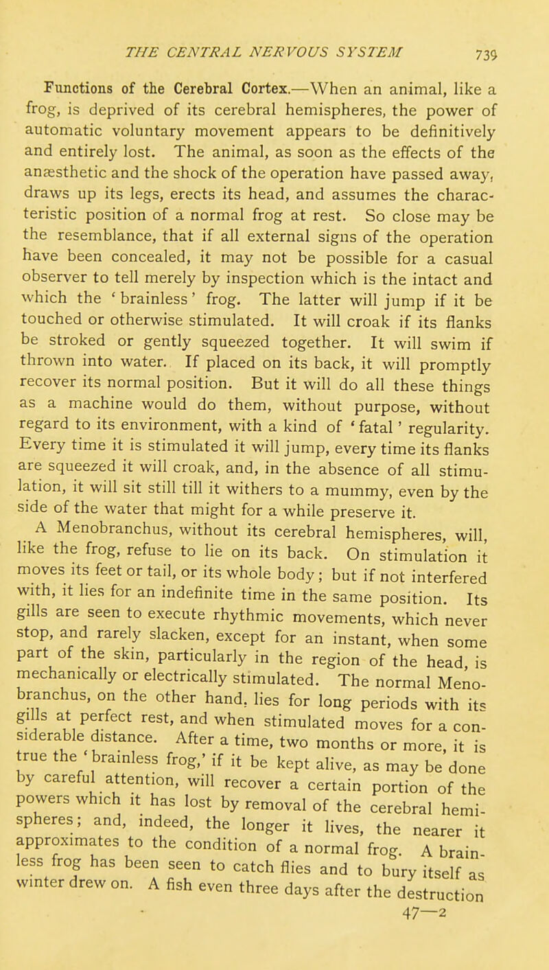 Functions of the Cerebral Cortex.—When an animal, like a frog, is deprived of its cerebral hemispheres, the power of automatic voluntary movement appears to be definitively and entirely lost. The animal, as soon as the effects of the anaesthetic and the shock of the operation have passed away, draws up its legs, erects its head, and assumes the charac- teristic position of a normal frog at rest. So close may be the resemblance, that if all external signs of the operation have been concealed, it may not be possible for a casual observer to tell merely by inspection which is the intact and which the ' brainless' frog. The latter will jump if it be touched or otherwise stimulated. It will croak if its flanks be stroked or gently squeezed together. It will swim if thrown into water. If placed on its back, it will promptly recover its normal position. But it will do all these things as a machine would do them, without purpose, without regard to its environment, with a kind of ' fatal' regularity. Every time it is stimulated it will jump, every time its flanks are squeezed it will croak, and, in the absence of all stimu- lation, it will sit still till it withers to a mummy, even by the side of the water that might for a while preserve it. A Menobranchus, without its cerebral hemispheres, will, like the frog, refuse to lie on its back. On stimulation it moves Its feet or tail, or its whole body; but if not interfered with, it lies for an indefinite time in the same position. Its gills are seen to execute rhythmic movements, which never stop, and rarely slacken, except for an instant, when some part of the skm, particularly in the region of the head is mechanically or electrically stimulated. The normal Meno- branchus, on the other hand, lies for long periods with it^ gills at perfect rest, and when stimulated moves for a con- siderable distance. After a time, two months or more, it is true the ' brainless frog,' if it be kept alive, as may be done by careful attention, will recover a certain portion of the powers which it has lost by removal of the cerebral hemi- spheres; and, indeed, the longer it lives, the nearer it approximates to the condition of a normal frog. A brain less frog has been seen to catch flies and to bury itself as wmter drew on. A fish even three days after the destruction 47—2