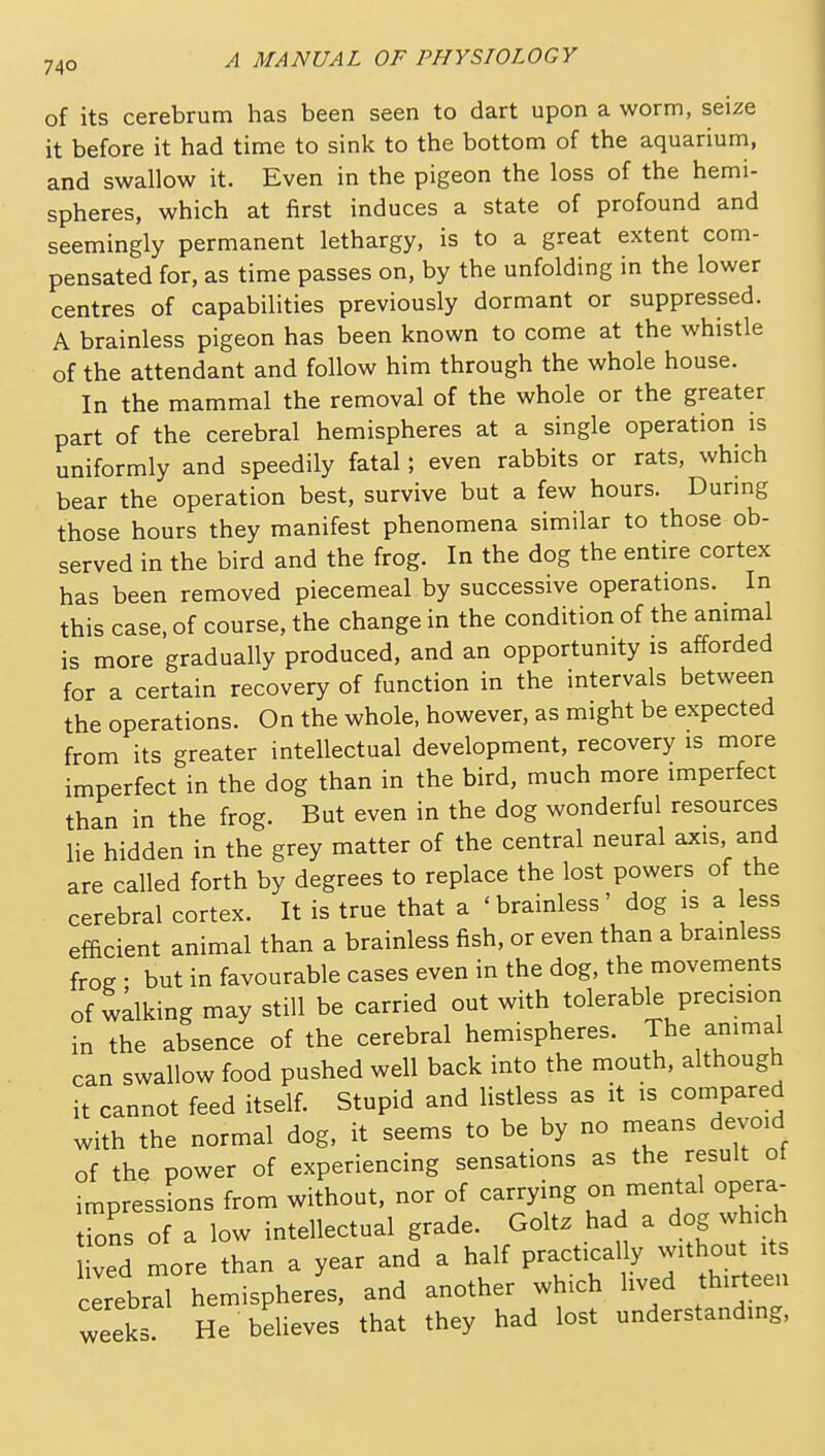 of its cerebrum has been seen to dart upon a worm, seize it before it had time to sink to the bottom of the aquarium, and swallow it. Even in the pigeon the loss of the hemi- spheres, which at first induces a state of profound and seemingly permanent lethargy, is to a great extent com- pensated for, as time passes on, by the unfolding in the lower centres of capabilities previously dormant or suppressed. A brainless pigeon has been known to come at the whistle of the attendant and follow him through the whole house. In the mammal the removal of the whole or the greater part of the cerebral hemispheres at a single operation is uniformly and speedily fatal; even rabbits or rats, which bear the operation best, survive but a few hours. Dunng those hours they manifest phenomena similar to those ob- served in the bird and the frog. In the dog the entire cortex has been removed piecemeal by successive operations. In this case, of course, the change in the condition of the ammal is more gradually produced, and an opportunity is afforded for a certain recovery of function in the intervals between the operations. On the whole, however, as might be expected from its greater intellectual development, recovery is more imperfect in the dog than in the bird, much more imperfect than in the frog. But even in the dog wonderful resources lie hidden in the grey matter of the central neural axis and are called forth by degrees to replace the lost powers of the cerebral cortex. It is true that a ' brainless ' dog is a ess efficient animal than a brainless fish, or even than a brainless froe • but in favourable cases even in the dog, the movements of walking may still be carried out with tolerable precision in the absence of the cerebral hemispheres. The animal can swallow food pushed well back into the mouth, although it cannot feed itself. Stupid and listless as it is compared with the normal dog, it seems to be by no means devoid of the power of experiencing sensations as the result of impressions from without, nor of carrying on mental opera- tions of a low intellectual grade. Golt. had a dog which ved more than a year and a half practically without its cerebri hemispheres, and another which lived thirteen weeks He believes that they had lost understanding,