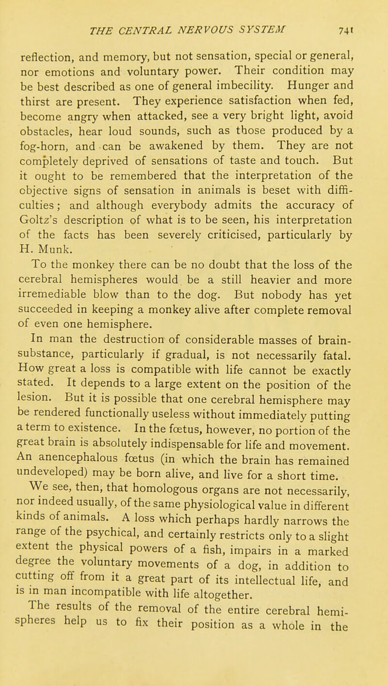 reflection, and memory, but not sensation, special or general, nor emotions and voluntary power. Their condition may be best described as one of general imbecility. Hunger and thirst are present. They experience satisfaction when fed, become angry when attacked, see a very bright light, avoid obstacles, hear loud sounds, such as those produced by a fog-horn, and can be awakened by them. They are not completely deprived of sensations of taste and touch. But it ought to be remembered that the interpretation of the objective signs of sensation in animals is beset with diffi- culties ; and although everybody admits the accuracy of Goltz's description of what is to be seen, his interpretation of the facts has been severely criticised, particularly by H. Munk. To the monkey there can be no doubt that the loss of the cerebral hemispheres would be a still heavier and more irremediable blow than to the dog. But nobody has yet succeeded in keeping a monkey alive after complete removal of even one hemisphere. In man the destruction of considerable masses of brain- substance, particularly if gradual, is not necessarily fatal. How great a loss is compatible with life cannot be exactly stated. It depends to a large extent on the position of the lesion. But it is possible that one cerebral hemisphere may be rendered functionally useless without immediately putting a term to existence. In the foetus, however, no portion of the great brain is absolutely indispensable for life and movement. An anencephalous fcetus (in which the brain has remained undeveloped) may be born alive, and live for a short time. We see, then, that homologous organs are not necessarily, nor indeed usually, of the same physiological value in different kinds of animals. A loss which perhaps hardly narrows the range of the psychical, and certainly restricts only to a slight extent the physical powers of a fish, impairs in a marked degree the voluntary movements of a dog, in addition to cuttmg off from it a great part of its intellectual life, and IS m man incompatible with life altogether. The results of the removal of the entire cerebral hemi- spheres help us to fix their position as a whole in the