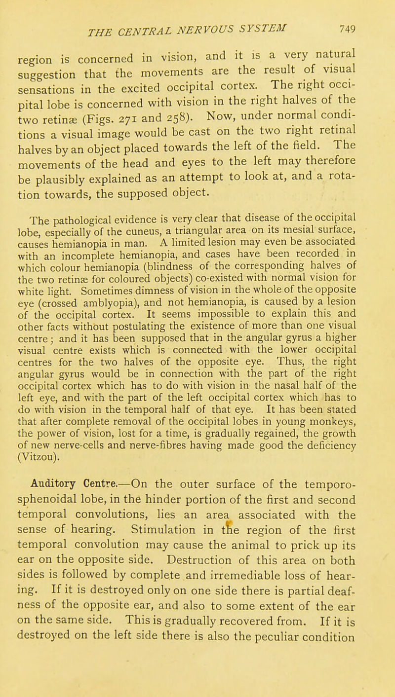region is concerned in vision, and it is a very natural suggestion that the movements are the result of visual sensations in the excited occipital cortex. The right occi- pital lobe is concerned with vision in the right halves of the two retinae (Figs. 271 and 258). Now, under normal condi- tions a visual image would be cast on the two right retinal halves by an object placed towards the left of the field. The movements of the head and eyes to the left may therefore be plausibly explained as an attempt to look at, and a rota- tion towards, the supposed object. The pathological evidence is very clear that disease of the occipital lobe, especially of the cuneus, a triangular area on its mesial surface, causes hemianopia in man. A limited lesion may even be associated with an incomplete hemianopia, and cases have been recorded in which colour hemianopia (blindness of the corresponding halves of the two retinae for coloured objects) co-existed with normal vision for white light. Sometimes dimness of vision in the whole of the opposite eye (crossed amblyopia), and not hemianopia, is caused by a lesion of the occipital cortex. It seems impossible to explain this and other facts without postulating the existence of more than one visual centre; and it has been supposed that in the angular gyrus a higher visual centre exists which is connected with the lower occipital centres for the two halves of the opposite eye. Thus, the right angular gyrus would be in connection with the part of the right occipital cortex which has to do with vision in the nasal half of the left eye, and with the part of the left occipital cortex which has to do with vision in the temporal half of that eye. It has been stated that after complete removal of the occipital lobes in young monkeys, the power of vision, lost for a time, is gradually regained, the growth of new nerve-cells and nerve-fibres having made good the deficiency (Vitzou). Auditory Centre.—On the outer surface of the temporo- sphenoidal lobe, in the hinder portion of the first and second temporal convolutions, lies an area associated with the sense of hearing. Stimulation in t!ie region of the first temporal convolution may cause the animal to prick up its ear on the opposite side. Destruction of this area on both sides is followed by complete and irremediable loss of hear- ing. If it is destroyed only on one side there is partial deaf- ness of the opposite ear, and also to some extent of the ear on the same side. This is gradually recovered from. If it is destroyed on the left side there is also the peculiar condition