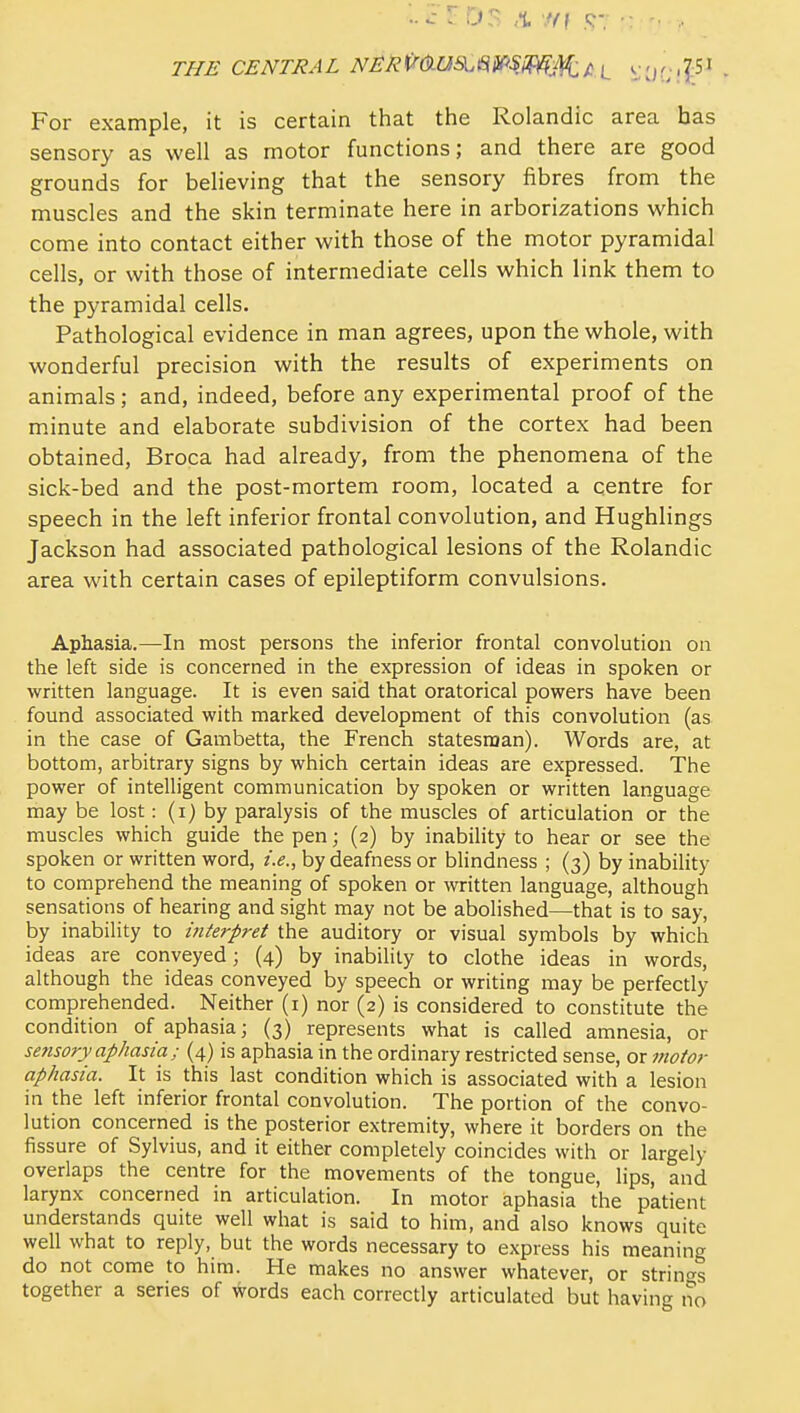 THE CENTRAL NERi^(^US^m'SMM:t^L ^J:i?;!|:5^ • For example, it is certain that the Rolandic area has sensory as well as motor functions; and there are good grounds for believing that the sensory fibres from the muscles and the skin terminate here in arborizations which come into contact either with those of the motor pyramidal cells, or with those of intermediate cells which link them to the pyramidal cells- Pathological evidence in man agrees, upon the whole, with wonderful precision with the results of experiments on animals; and, indeed, before any experimental proof of the mJnute and elaborate subdivision of the cortex had been obtained, Broca had already, from the phenomena of the sick-bed and the post-mortem room, located a centre for speech in the left inferior frontal convolution, and Hughlings Jackson had associated pathological lesions of the Rolandic area with certain cases of epileptiform convulsions. Aphasia.—In most persons the inferior frontal convolution on the left side is concerned in the expression of ideas in spoken or written language. It is even said that oratorical powers have been found associated with marked development of this convolution (as in the case of Gambetta, the French statesraan). Words are, at bottom, arbitrary signs by which certain ideas are expressed. The power of intelligent communication by spoken or written language may be lost: (i) by paralysis of the muscles of articulation or the muscles which guide the pen; (2) by inability to hear or see the spoken or written word, i.e., by deafness or blindness ; (3) by inability to comprehend the meaning of spoken or written language, although sensations of hearing and sight may not be abolished—that is to say, by inability to interpret the auditory or visual symbols by which ideas are conveyed; (4) by inability to clothe ideas in words, although the ideas conveyed by speech or writing may be perfectly comprehended. Neither (i) nor (2) is considered to constitute the condition of aphasia; (3) represents what is called amnesia, or se7isory aphasia; (4) is aphasia in the ordinary restricted sense, or motor aphasia. It is this last condition which is associated with a lesion in the left inferior frontal convolution. The portion of the convo- lution concerned is the posterior extremity, where it borders on the fissure of Sylvius, and it either completely coincides with or largely overlaps the centre for the movements of the tongue, lips, and larynx concerned in articulation. In motor aphasia the patient understands quite well what is said to him, and also knows quite well what to reply, but the words necessary to express his meaning do not come to him. He makes no answer whatever, or strin<^s together a series of Words each correctly articulated but having no