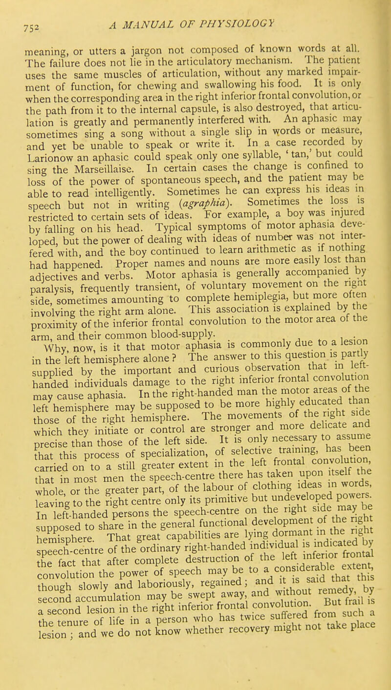 meaning, or utters a jargon not composed of known words at all. The failure does not lie in the articulatory mechanism. The patient uses the same muscles of articulation, without any marked impair- ment of function, for chewing and swallowing his food. It is only when the corresponding area in the right inferior frontal convolution, or the path from it to the internal capsule, is also destroyed, that articu- lation is greatly and permanently interfered with. An aphasic may sometimes sing a song without a single slip in words or measure, and yet be unable to speak or write it. In a case recorded by Larionow an aphasic could speak only one syllable, ' tan,' but could sing the Marseillaise. In certain cases the change is confined to loss of the power of spontaneous speech, and the patient may be able to read intelligently. Sometimes he can express his ideas in speech but not in writing {agraphia). Sometimes the loss is restricted to certain sets of ideas. For example, a boy was injured by falling on his head. Typical symptoms of motor aphasia deve- loped, but the power of dealing with ideas of number was not inter- fered with, and the boy continued to learn arithmetic as if nothing had happened. Proper names and nouns are more easily lost than adiectives and verbs. Motor aphasia is generally accompanied by paralysis, frequently transient, of voluntary movement on the rignt side, sometimes amounting to complete hemiplegia, but more of en involving the right arm alone. This association is explained by the proximity of the inferior frontal convolution to the motor area of the arm, and their common blood-supply. , ^ ^ , i^cinn Why now, is it that motor aphasia is commonly due to a lesion in the left hemisphere alone ? The answer to this question is part y supplied by the important and curious observation that in ett- handed individuals damage to the right inferior frontal convolution may cause aphasia. In the right-handed man the motor areas of the left'hemisphere may be supposed to be more highly educated tha^^ those of the right hemisphere. The movements of the right side which they inidate or control are stronger and more delicate ar^d predse th?n those of the left side. It is only necessary to assume Kat this process of specialization, of selective training, has been ca? ied on to a still greater extent in the left frontal convolution thlt 'n most men the%peech-centre there has taken upon itself the whole oTthe greater part, of the labour of clothing ideas in word . leav ng to the right centre only its primitive but undeveloped powe^^ In leff-randed persons the speech^centre on the right side may be uppo ed ?o sha're in the genial functional development of the gh hemisphere That great capabilities are lying dormant in the right iTech' centre of the'ordinarf right-handed individual - -d^a^ed by the fact that after complete destruction of the left inferior frontal convolution the power o'f speech may be to ^ ^s.derable^ t^^^^^ thoueh slowly and laboriously, regained; and it is said tnai uu^ second acclamation may be swept away and without remedy by Tsecond lesion in the right inferior ^ontal conv^^^^^^^^^^^^ B t fr ^l is rnd not -e place