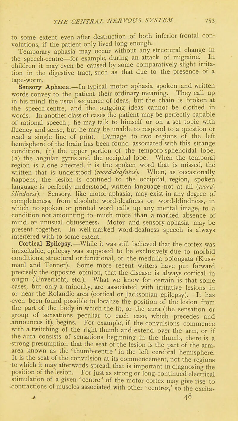 to some extent even after destruction of both inferior frontal con- volutions, if the patient only lived long enough. Temporary aphasia may occur without any structural change in the speech-centre—for example, during an attack of migraine. In children it may even be caused by some comparatively slight irrita- tion in the digestive tract, such as that due to the presence of a tape-worm. Sensory Aphasia.—In typical motor aphasia spoken and written words convey to the patient their ordinary meaning. They call up in his mind the usual sequence of ideas, but the chain is broken at the speech-centre, and the outgoing ideas cannot be clothed in words. In another class of cases the patient may be perfectly capable of rational speech ; he may talk to himself or on a set topic with fluency and sense, but he may be unable to respond to a question or read a single line of print. Damage to two regions of the left hemisphere of the brain has been found associated with this strange •condition, (i) the upper portion of the temporo-sphenoidal lobe, (2) the angular gyrus and the occipital lobe. When the temporal region is alone affected, it is the spoken word that is missed, the written that is understood {word-deafness). When, as occasionally happens, the lesion is confined to the occipital, region, spoken language is perfectly understood, written language not at all {word- blindness). Sensory, like motor aphasia, may exist in any degree of completeness, from absolute word-deafness or word-blindness, in which no spoken or printed word calls up any mental image, to a ■condition not amounting to much more than a marked absence of mind or unusual obtuseness. Motor and sensory aphasia may be present together. In well-marked word-deafness speech is always interfered with to some extent. Cortical Epilepsy.—While it was still believed that the cortex was inexcitable, epilepsy was supposed to be exclusively due to morbid •conditions, structural or functional, of the medulla oblongata (Kuss- maul and Tenner). Some more recent writers have put forward precisely the opposite opinion, that the disease is always cortical in origin (Unverricht, etc.). What we know for certain is that some •cases, but only a minority, are associated with irritative lesions in or near the Rolandic area (cortical or Jacksonian epilepsy). It has -even been found possible to localize the position of the lesion from the part of the body in which the fit, or the aura (the sensation or group of sensations peculiar to each case, which precedes and -announces it), begins. For example, if the convulsions commence with a twitching of the right thumb and extend over the arm, or if the aura consists of sensations beginning in the thumb, there is a strong presumption that the seat of the lesion is the part of the arm- .area known as the 'thumb-centre' in the left cerebral hemisphere. It is the seat of the convulsion at its commencement, not the regions to \vhich it may afterwards spread, that is important in diagnosing the position of the lesion. For just as strong or long-continued electrical stimulation of a given ' centre' of the motor cortex may give rise to contractions of muscles associated with other 'centres,' so the excita- > 48