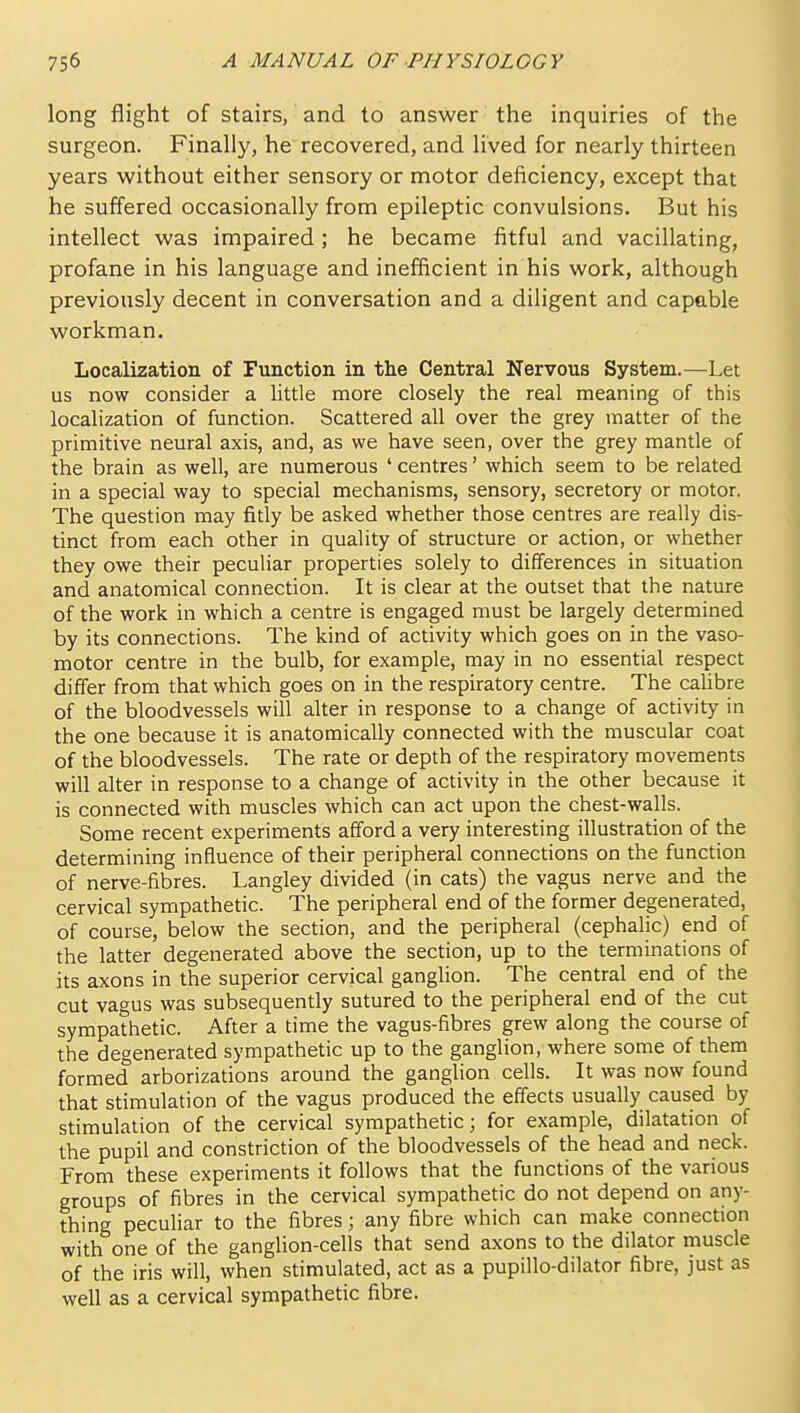 long flight of stairs, and to answer the inquiries of the surgeon. Finally, he recovered, and lived for nearly thirteen years without either sensory or motor deficiency, except that he suffered occasionally from epileptic convulsions. But his intellect was impaired ; he became fitful and vacillating, profane in his language and inefficient in his work, although previously decent in conversation and a diligent and capable workman. Localization of Function in the Central Nervous System.—Let us now consider a little more closely the real meaning of this localization of function. Scattered all over the grey matter of the primitive neural axis, and, as we have seen, over the grey mantle of the brain as well, are numerous ' centres' which seem to be related in a special way to special mechanisms, sensory, secretory or motor. The question may fitly be asked whether those centres are really dis- tinct from each other in quality of structure or action, or whether they owe their peculiar properties solely to differences in situation and anatomical connection. It is clear at the outset that the nature of the work in which a centre is engaged must be largely determined by its connections. The kind of activity which goes on in the vaso- motor centre in the bulb, for example, may in no essential respect differ from that which goes on in the respiratory centre. The calibre of the bloodvessels will alter in response to a change of activity in the one because it is anatomically connected with the muscular coat of the bloodvessels. The rate or depth of the respiratory movements will alter in response to a change of activity in the other because it is connected with muscles which can act upon the chest-walls. Some recent experiments afford a very interesting illustration of the determining influence of their peripheral connections on the function of nerve-fibres. Langley divided (in cats) the vagus nerve and the cervical sympathedc. The peripheral end of the former degenerated, of course, below the section, and the peripheral (cephalic) end of the latter degenerated above the section, up to the terminations of its axons in the superior cervical ganglion. The central end of the cut vagus was subsequenUy sutured to the peripheral end of the cut sympathetic. After a time the vagus-fibres grew along the course of the degenerated sympathetic up to the ganglion, where some of them formed arborizations around the ganglion cells. It was now found that stimulation of the vagus produced the effects usually caused by stimulation of the cervical sympathetic; for example, dilatation of the pupil and constriction of the bloodvessels of the head and neck. From these experiments it follows that the functions of the various groups of fibres in the cervical sympathetic do not depend on any- thing peculiar to the fibres; any fibre which can make connection with one of the ganglion-cells that send axons to the dilator muscle of the iris will, when stimulated, act as a pupillo-dilator fibre, just as well as a cervical sympathetic fibre.