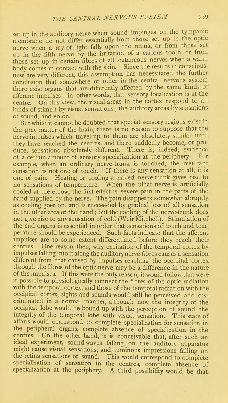 set up in the auditory nerve when sound impinges on the tympanic membrane do not differ essentially from those set up m the optic nerve when a ray of light falls upon the retina, or from those set up in the fifth nerve by the irritation of a carious tooth, or from those set up in certain fibres of all cutaneous nerves when a warm body comes in contact with the skin. Since the results in conscious- ness are very different, this assumption has necessitated the further conclusion that somewhere or other in the central nervous system there exist organs that are differently affected by the same kinds of afferent impulses—in other words, that sensory localization is at the centre. On this view, the visual areas in the cortex respond to all kinds of stimuli by visual sensations; the auditory areas by sensations of sound, and so on. But while it cannot be doubted that special sensory regions exist in the grey matter of the brain, there is no reason to suppose that the nerve-imputees which travel up to them are absolutely similar until they have reached the centres, and there suddenly become, or pro- duce, sensations absolutely different. There is, indeed, evidence of a certain amount of sensory specialization at the periphery. For example, when an ordinary nerve-trunk is touched, the resultant sensation is not one of touch. If there is any sensation at all, it is one of pain. Heating or cooling a naked nerve-trunk gives rise to no sensations of temperature. When the ulnar nerve is artificially cooled at the elbow, the first effect is severe pain in the parts of the hand supplied by the nerve. The pain disappears somewhat abruptly as cooling goes on, and is succeeded by gradual loss of all sensation in the ulnar area of the hand; but the cooling of the nerve-trunk does not give rise to any sensation of cold (Weir Mitchell). Stimulation of the end organs is essential in order that sensations of touch and tem- perature should be experienced. Such facts indicate that the afferent impulses are to some extent differentiated before they reach their centres. One reason, then, why excitation of the temporal cortex by impulses falling into it along the auditory nerve-fibres causes a sensation different from that caused by impulses reaching the occipital cortex through the fibres of the optic nerve may be a difference in the nature of the impulses. If this were the only reason, it would follow that were it possible to physiologically connect the fibres of the optic radiation with the temporal cortex, and those of the temporal radiation with the occipital cortex, sights and sounds would still be perceived and dis- criminated in a normal manner, although now the integrity of the occipital lobe would be bound up with the perception of sound, the integrity of the temporal lobe with visual sensation. This state of affairs would correspond to complete specialization for sensation in the peripheral organs, complete absence of specialization in the centres. On the other hand, it is conceivable that, after such an ideal experiment, sound-waves falling on the auditory apparatus might cause visual sensations, and luminous impressions falling on the retina sensations of sound. This would correspond to complete specialization of sensation in the centres, complete absence of specialization at the periphery. A third possibility would be that