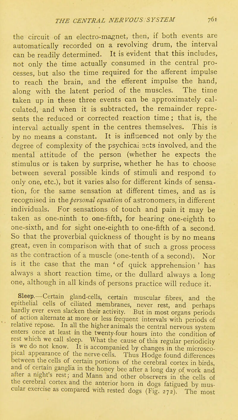 the circuit of an electro-magnet, then, if both events are automatically recorded on a revolving drum, the interval can be readily determined. It is evident that this includes, not only the time actually consumed in the central pro- cesses, but also the time required for the afferent impulse to reach the brain, and the efferent impulse the hand, along with the latent period of the muscles. The time taken up in these three events can be approximately cal- culated, and when it is subtracted, the remainder repre- sents the reduced or corrected reaction time ; that is, the interval actually spent in the centres themselves. This is by no means a constant. It is influenced not only by the degree of complexity of the psychicai acts involved, and the mental attitude of the person (whether he expects the stimulus or is taken by surprise, whether he has to choose between several possible kinds of stimuli and respond to only one, etc.), but it varies also for different kinds of sensa- tion, for the same sensation at different times, and as is recognised in personal equation of astronomers, in different individuals. For sensations of touch and pain it may be taken as one-ninth to one-fifth, for hearing one-eighth to one-sixth, and for sight one-eighth to one-fifth of a second. So that the proverbial quickness of thought is by no means great, even in comparison with that of such a gross process as the contraction of a muscle (one-tenth of a second). Nor is it the case that the man ' of quick apprehension ' has always a short reaction time, or the dullard always a long one, although in all kinds of persons practice will reduce it. Sleep.—Certain gland-cells, certain muscular fibres, and the epithelial cells of ciliated membranes, never rest, and perhaps hardly ever even slacken their activity. But in most organs periods of action alternate at more or less frequent intervals with periods of relative repose. In all the higher animals the central nervous system enters once at least in the twenty-four hours into the condition of rest which we call sleep. What the cause of this regular periodicity is we do not know. It is accompanied by changes in the microsco- pical appearance of the nerve-cells. Thus Hodge found differences between the cells of certain portions of the cerebral cortex in birds, and of certain ganglia in the honey bee after a long day of work and after a night's rest; and Mann and other observers in the cells of the cerebral cortex and the anterior horn in dogs fatigued by mus- cular exercise as compared with rested dogs (Fig. 272) The most