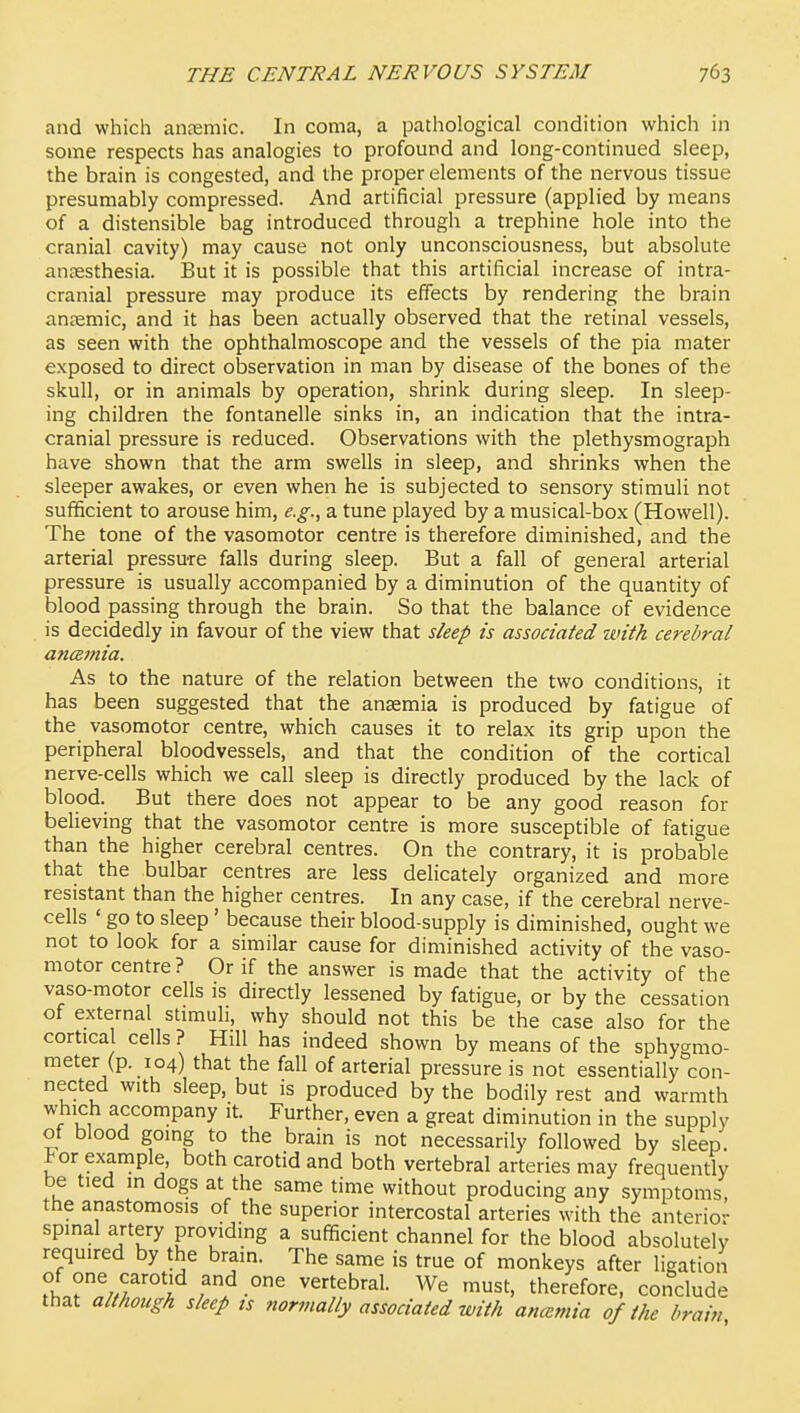 and which ancTemic. In coma, a pathological condition which in some respects has analogies to profound and long-continued sleep, the brain is congested, and the proper elements of the nervous tissue presumably compressed. And artificial pressure (applied by means of a distensible bag introduced through a trephine hole into the cranial cavity) may cause not only unconsciousness, but absolute anaesthesia. But it is possible that this artificial increase of intra- cranial pressure may produce its effects by rendering the brain anaemic, and it has been actually observed that the retinal vessels, as seen with the ophthalmoscope and the vessels of the pia mater exposed to direct observation in man by disease of the bones of the skull, or in animals by operation, shrink during sleep. In sleep- ing children the fontanelle sinks in, an indication that the intra- cranial pressure is reduced. Observations with the plethysmograph have shown that the arm swells in sleep, and shrinks when the sleeper awakes, or even when he is subjected to sensory stimuli not sufficient to arouse him, e.g., a tune played by a musical-box (Howell). The tone of the vasomotor centre is therefore diminished, and the arterial pressure falls during sleep. But a fall of general arterial pressure is usually accompanied by a diminution of the quantity of blood passing through the brain. So that the balance of evidence is decidedly in favour of the view that sleep is associated untk cerebral ancsmia. As to the nature of the relation between the two conditions, it has been suggested that the ansemia is produced by fatigue of the vasomotor centre, which causes it to relax its grip upon the peripheral bloodvessels, and that the condition of the cortical nerve-cells which we call sleep is directly produced by the lack of blood. But there does not appear to be any good reason for believing that the vasomotor centre is more susceptible of fatigue than the higher cerebral centres. On the contrary, it is probable that the bulbar centres are less delicately organized and more resistant than the higher centres. In any case, if the cerebral nerve- cells ' go to sleep' because their blood-supply is diminished, ought we not to look for a similar cause for diminished activity of the vaso- motor centre? Or if the answer is made that the activity of the vaso-motor cells is directly lessened by fatigue, or by the cessation of external stimuh, why should not this be the case also for the cortical cells ? Hill has indeed shown by means of the sphygmo- meter (p. 104) that the fall of arterial pressure is not essentially con- nected with sleep, but is produced by the bodily rest and warmth which accompany it. Further, even a great diminution in the supply of blood going to the brain is not necessarily followed by sleep, l^or example, both carotid and both vertebral arteries may frequently be tied m dogs at the same time without producing any symptoms, the anastomosis of the superior intercostal arteries with the anterior spinal artery providing a sufficient channel for the blood absolutely required by the brain. The same is true of monkeys after ligation ;'lr^/f'°*'^f?-°' ^e'-tebral. We must, therefore, conclude that although sleep ts normally associated with ancemia of the brain