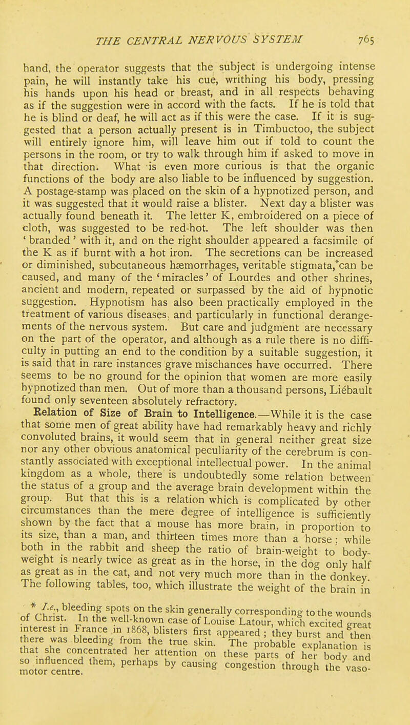 hand, the operator suggests that the subject is undergoing intense pain, he will instantly take his cue, writhing his body, pressing his hands upon his head or breast, and in all respects behaving as if the suggestion were in accord with the facts. If he is told that he is blind or deaf, he will act as if this were the case. If it is sug- gested that a person actually present is in Timbuctoo, the subject will entirely ignore him, will leave him out if told to count the persons in the room, or try to walk through him if asked to move in that direction. What is even more curious is that the organic functions of the body are also liable to be influenced by suggestion. A postage-stamp was placed on the skin of a hypnotized person, and it was suggested that it would raise a blister. Next day a blister was actually found beneath it. The letter K, embroidered on a piece of cloth, was suggested to be red-hot. The left shoulder was then ' branded' with it, and on the right shoulder appeared a facsimile of the K as if burnt with a hot iron. The secretions can be increased or diminished, subcutaneous haemorrhages, veritable stigmata,*can be caused, and many of the ' miracles' of Lourdes and other shrines, ancient and modern, repeated or surpassed by the aid of hypnotic suggestion. Hypnotism has also been practically employed in the treatment of various diseases, and particularly in functional derange- ments of the nervous system. But care and judgment are necessary on the part of the operator, and although as a rule there is no diffi- culty in putting an end to the condition by a suitable suggestion, it is said that in rare instances grave mischances have occurred. There seems to be no ground for the opinion that women are more easily hypnotized than men. Out of more than a thousand persons, Li^bault found only seventeen absolutely refractory. Eelation of Size of Brain to Intelligence.—While it is the case that some men of great ability have had remarkably heavy and richly convoluted brains, it would seem that in general neither great size nor any other obvious anatomical peculiarity of the cerebrum is con- stantly associated with exceptional intellectual power. In the animal kingdom as a whole, there is undoubtedly some relation between the status of a group and the average brain development within the group. But that this is a relation which is complicated by other circumstances than the mere degree of intelligence is sufficiently shown by the fact that a mouse has more brain, in proportion to Its size, than a man, and thirteen times more than a horse • while both in the rabbit and sheep the ratio of brain-weight to' body- weight is nearly twice as great as in the horse, in the dog only half as great as in the cat, and not very much more than in the donkey The following tables, too, which illustrate the weight of the brain in Jr^A^ ^ I 'P° n gene'-ally corresponding to the wounds of Chr St. In the well-knovvn case of Louise Latour, which excited Tea? interest m France in 1868, blisters first appeared ; they burst and then here was bleeding from the true skin. The probable explanation is that she concentrated her attention on these parts of he? body and motor Jem're ' '^'^'^ co.^^l^or. through Se 'vaso