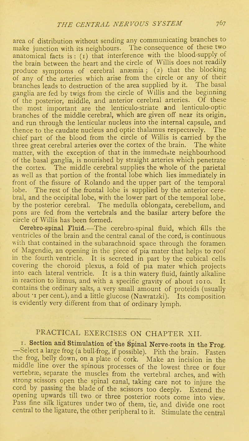 area of distribution without sending any communicating branches to make junction with its neighbours. The consequence of these two anatomical facts is: (i) that interference with the blood-supply of the brain between the heart and the circle of Willis does not readily produce symptoms of cerebral anaemia; (2) that the blocking of any of the arteries which arise from the circle or any of their branches leads to destruction of the area supplied by it. The basal ganglia are fed by twigs from the circle of Willis and the beginning of the posterior, middle, and anterior cerebral arteries. Of these the most important are the lenticulo-striate and lenticulo-optic branches of the middle cerebral, which are given off near its origin, and run through the lenticular nucleus into the internal capsule, and thence to the caudate nucleus and optic thalamus respectively. The chief part of the blood from the circle of Willis is carried by the three great cerebral arteries over the cortex of the brain. The white matter, with the exception of that in the immediate neighbourhood of the basal ganglia, is nourished by straight arteries which penetrate the cortex. The middle cerebral supplies the whole of the parietal as well as that portion of the frontal lobe which lies immediately in front of the fissure of Rolando and the upper part of the temporal lobe. The rest of the frontal lobe is supplied by the anterior cere- bral, and the occipital lobe, with the lower part of the temporal lobe» by the posterior cerebral. The medulla oblongata, cerebellum, and pons are fed from the vertebrals and the basilar artery before the circle of Willis has been formed. Cerebro-spinal Pluid.—The cerebro-spinal fluid, which fills the ventricles of the brain and the central canal of the cord, is continuous with that contained in the subarachnoid space through the foramen of Magendie, an opening in the piece of pia mater that helps to roof in the fourth ventricle. It is secreted in part by the cubical cells covering the choroid plexus, a fold of pia mater which projects into each lateral ventricle. It is a thin watery fluid, faintly alkaline in reaction to litmus, and with a specific gravity of about loio. It contains the ordinary salts, a very small amount of proteids (usually about -I per cent.), and a little glucose (Nawratzki). Its composition is evidently very different from that of ordinary lymph. PRACTICAL EXERCISES ON CHAPTER XII. I. Section and Stimulation of the Spinal Nerve-roots in the Frog. —Select a large frog (a bull-frog, if possible). Pith the brain. Fasten the frog, belly down, on a plate of cork. Make an incision in the middle line over the spinous processes of the lowest three or four vertebras, separate the muscles from the vertebral arches, and with strong scissors open the spinal canal, taking care not to injure the cord by passing the blade of the scissors too deeply. Extend the opening upwards till two or three posterior roots come into view. Pass fine silk ligatures under two of them, tie, and divide one root central to the ligature, the other peripheral to it. Stimulate the central