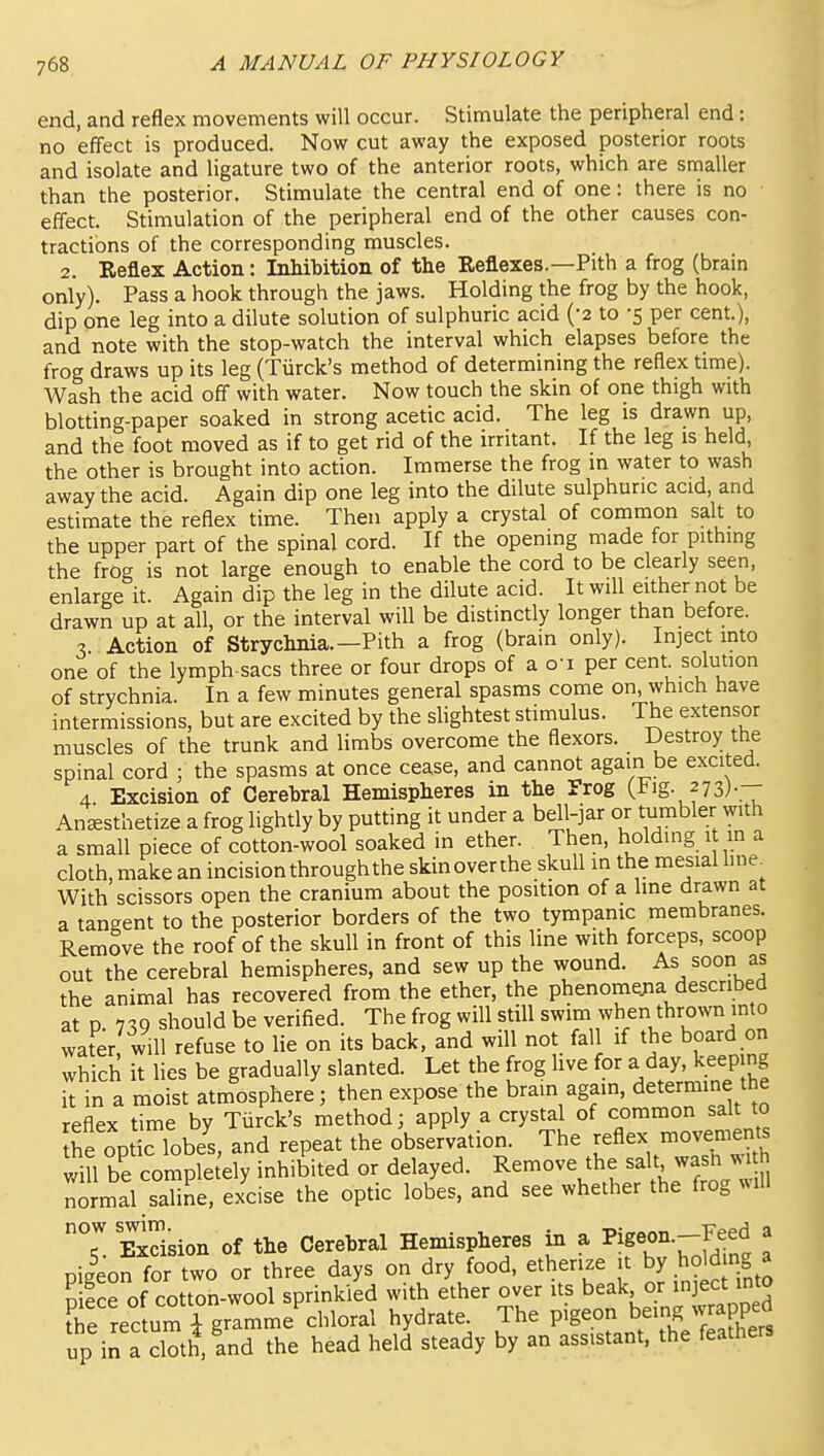 end, and reflex movements will occur. Stimulate the peripheral end: no effect is produced. Now cut away the exposed posterior roots and isolate and ligature two of the anterior roots, which are smaller than the posterior. Stimulate the central end of one: there is no effect. Stimulation of the peripheral end of the other causes con- tractions of the corresponding muscles. 2. Keflex Action: Inhibition of the Reflexes.—Pith a frog (brain only). Pass a hook through the jaws. Holding the frog by the hook, dip one leg into a dilute solution of sulphuric acid ('2 to -5 per cent.), and note with the stop-watch the interval which elapses before the frog draws up its leg (Tiirck's method of determining the reflex time). Wash the acid off with water. Now touch the skin of one thigh with blotting-paper soaked in strong acetic acid. The leg is drawn up, and the foot moved as if to get rid of the irritant. If the leg is held, the other is brought into action. Immerse the frog in water to wash away the acid. Again dip one leg into the dilute sulphuric acid, and estimate the reflex time. Then apply a crystal of common salt to the upper part of the spinal cord. If the opening made for pithing the frog is not large enough to enable the cord to be clearly seen, enlarge it. Again dip the leg in the dilute acid. It will either not be drawn up at all, or the interval will be distinctly longer than before. 3. Action of Strychnia.—Pith a frog (brain only). Inject mto one of the lymph-sacs three or four drops of a o'l per cent solution of strychnia. In a few minutes general spasms come on which have intermissions, but are excited by the slightest stimulus. The extensor muscles of the trunk and limbs overcome the flexors. Destroy the spinal cord ; the spasms at once cease, and cannot again be excited. 4 Excision of Cerebral Hemispheres in the Trog (i^ig. 273).— Anesthetize a frog lightly by putting it under a bell-jar or tumbler with a small piece of cotton-wool soaked in ether. Then, holding 1 m a cloth, make an incision through the skinoverthe skull in the mesial hne^ With scissors open the cranium about the position of a line drawn at a tangent to the posterior borders of the two tympanic membranes. Remove the roof of the skull in front of this line with forceps, scoop out the cerebral hemispheres, and sew up the wound. As soon as the animal has recovered from the ether, the phenomena described at p. 739 should be verified. The frog will still swim when thrown into water? will refuse to lie on its back, and will not fall if the board on which it hes be gradually slanted. Let the frog live for a day. ^^^^^^^^^^^ it in a moist atmosphere; then expose the brain again, determine the reflex time by Tiirck's method; apply a crystal of common salt to he optic lobel and repeat the observation. The ^eflex movemems will be completely inhibited or delayed. Remove the salt wash wi h normal saline, exdse the optic lobes, and see whether the frog will Exdsion of the Cerebral Hemispheres in a on.--Feed a pileon for two or three days on dry food, etherize it by holdmg J nilce of cotton-wool sprinkled with ether over its beak or mject mto Se rectum i gramme chloral hydrate. The pigeon being wrapped up in a cloth, and the head held steady by an assistant, the feathers