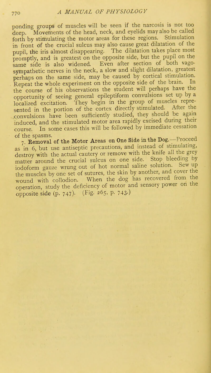 ponding groups of muscles will be seen if the narcosis is not too deep. Movements of the head, neck, and eyelids may also be called forth by stimulating the motor areas for these regions. Stimulation in front of the crucial sulcus may also cause great dilatation of the pupil, the iris almost disappearing. The dilatation takes place most promptly, and is greatest on the opposite side, but the pupil on the same side is also widened. Even after section of both vago- sympathetic nerves in the neck, a slow and slight dilatation, greatest perhaps on the same side, may be caused by cortical stimulation. Repeat the whole experiment on the opposite side of the bram. In the course of his observations the student will perhaps have the opportunity of seeing general epileptiform convulsions set up by a localized excitation. They begin in the group of muscles repre- sented in the portion of the cortex directly stimulated. After the convulsions have been sufficiently studied, they should be again induced, and the stimulated motor area rapidly excised during their course. In some cases this will be followed by immediate cessation of the spasms. . , ^ r, a 7. Removal of the Motor Areas on One Side in the Dog.—Proceed as in 6, but use antiseptic precautions, and instead of stimulating, destroy with the actual cautery or remove with the knife all the grey matter around the crucial sulcus on one side. Stop bleeding by iodoform gauze wrung out of hot normal saline solution. Sew up the muscles by one set of sutures, the skin by another, and cover the wound with collodion. When the dog has recovered from the operation, study the deficiency of motor and sensory power on the opposite side (p. 747)- (Fig- 265, p. 743-)