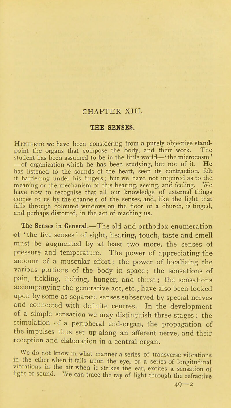 CHAPTER XIII. THE SENSES. Hitherto we have been considering from a purely objective stand- point the organs that compose the body, and their work. The student has been assumed to be in the little world—' the microcosm' —of organization which he has been studying, but not of it. He has listened to the sounds of the heart, seen its contraction, felt it hardening under his fingers; but we have not inquired as to the meaning or the mechanism of this hearing, seeing, and feeling. We have now to recognise that all our knowledge of external things cornes to us by the channels of the senses, and, like the light that falls through coloured windows on the floor of a church, is tinged, and perhaps distorted, in the act of reaching us. The Senses in General.—The old and orthodox enumeration of * the five senses' of sight, hearing, touch, taste and smell must be augmented by at least two more, the senses ot pressure and temperature. The power of appreciating the amount of a muscular effort; the power of localizing the various portions of the body in space ; the sensations of pain, tickling, itching, hunger, and thirst; the sensations accompanying the generative act, etc., have also been looked upon by some as separate senses subserved by special nerves and connected with definite centres. In the development of a simple sensation we may distinguish three stages : the stimulation of a peripheral end-organ, the propagation of the impulses thus set up along an afferent nerve, and their reception and elaboration in a central organ. We do not know in what manner a series of transverse vibrations m the ether when it falls upon the eye, or a series of longitudinal vibrations in the air when it strikes the ear, excites a sensation of hght or sound. We can trace the ray of light through the refractive 49—2