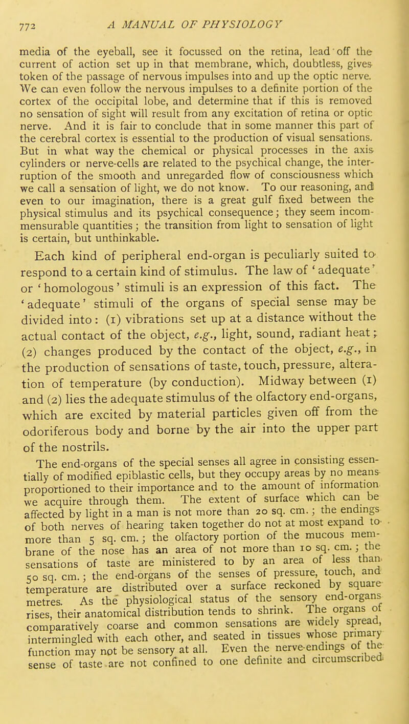 media of the eyeball, see it focussed on the retina, lead off the current of action set up in that membrane, which, doubtless, gives- token of the passage of nervous impulses into and up the optic nerve. We can even follow the nervous impulses to a definite portion of the cortex of the occipital lobe, and determine that if this is removed no sensation of sight will result from any excitation of retina or optic nerve. And it is fair to conclude that in some manner this part of the cerebral cortex is essential to the production of visual sensations. But in what way the chemical or physical processes in the axis cyhnders or nerve-cells are related to the psychical change, the inter- ruption of the smooth and unregarded flow of consciousness which we call a sensation of light, we do not know. To our reasoning, and even to our imagination, there is a great gulf fixed between the physical stimulus and its psychical consequence; they seem incom- mensurable quantities ; the transition from light to sensation of light is certain, but unthinkable. Each kind of peripheral end-organ is peculiarly suited to- respond to a certain kind of stimulus. The law of ' adequate' or * homologous' stimuH is an expression of this fact. The ' adequate' stimuli of the organs of special sense may be divided into : (i) vibrations set up at a distance without the actual contact of the object, e.g., light, sound, radiant heat ^ (2) changes produced by the contact of the object, e.g., in the production of sensations of taste, touch, pressure, altera- tion of temperature (by conduction). Midway between (i) and (2) lies the adequate stimulus of the olfactory end-organs, which are excited by material particles given off from the odoriferous body and borne by the air into the upper part of the nostrils. The end-organs of the special senses all agree in consisting essen- tially of modified epiblastic cells, but they occupy areas by no means- proportioned to their importance and to the amount of mformation we acquire through them. The extent of surface which can be affected by light in a man is not more than 20 sq. cm.; the endings of both nerves of hearing taken together do not at most expand to- - more than 5 sq. cm.; the olfactory portion of the mucous mem- brane of the nose has an area of not more than 10 sq. cm.; the sensations of taste are ministered to by an area of less than- SO sq. cm.; the end-organs of the senses of pressure, touch, and temperature are distributed over a surface reckoned by square metres. As the physiological status of the sensory end-organs rises, their anatomical distribution tends to shrink. The organs ot comparatively coarse and common sensations are widely spread, intermingled with each other, and seated in tissues whose pnmary function may not be sensory at all. Even the nerve-endings of the sense of taste-are not confined to one definite and circumscribed