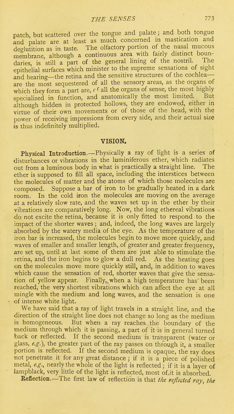 patch, but scattered over the tongue and palate; and both tongue and palate are at least as much concerned in mastication and deglutition as in taste. The olfactory portion of the nasal mucous membrane, although a continuous area with fairly distinct boun- daries, is still a part of the general lining of the nostril. The epithelial surfaces which minister to the supreme sensations of sight and hearing—the retina and the sensitive structures of the cochlea- are the most sequestered of all the sensory areas, as the organs of which they form a part are, f f all the organs of sense, the most highly speciahzed in function, and anatomically the most limited. But although hidden in protected hollows, they are endowed, either in virtue'of their own movements or of those of the head, with the power of receiving impressions from every side, and their actual size is thus indefinitely multiplied. VISION. Physical Introduction.—Physically a ray of light is a series of disturbances or vibrations in the luminiferous ether, which radiates out from a luminous body in what is practically a straight line. The ether is supposed to fill all space, including the interstices between the molecules of matter and the atoms of which those molecules are composed. Suppose a bar of iron to be gradually heated in a dark room. In the cold iron the molecules are moving on the average at a relatively slow rate, and the waves set up in the ether by their vibrations are comparatively long. Now, the long ethereal vibrations ■do not excite the retina, because it is only fitted to respond to the impact of the shorter waves; and, indeed, the long waves are largely absorbed by the watery media of the eye. As the temperature of the iron bar is increased, the molecules begin to move more quickly, and waves of smaller and smaller length, of greater and greater frequency, are set up, until at last some of them are just able to stimulate the retina, and the iron begins to glow a dull red. As the heating goes on the molecules move more quickly still, and, in addition to waves which cause the sensation of red, shorter waves that give the sensa- tion of yellow appear. Finally,.when a high temperature has been reached, the very shortest vibrations which can affect the eye at all mingle with the medium and long waves, and the sensation is one of intense white light. We have said that a ray of light travels in a straight line, and the direction of the straight line does not change so long as the medium is homogeneous. But when a ray reaches the boundary of the medium through which it is passing, a part of it is in general turned back or reflected. If the second medium is transparent (water or glass, e.g.), the greater part of the ray passes on through it, a smaller portion is reflected. If the second medium is opaque, the ray does not penetrate it for any great distance; if it is a piece of polished metal, e.g., nearly the whole of the light is reflected; if it is a layer of lampblack, very little of the light is reflected, most of.it is absorbed. Reflection.—The first law of reflection is that the reflected ray, the