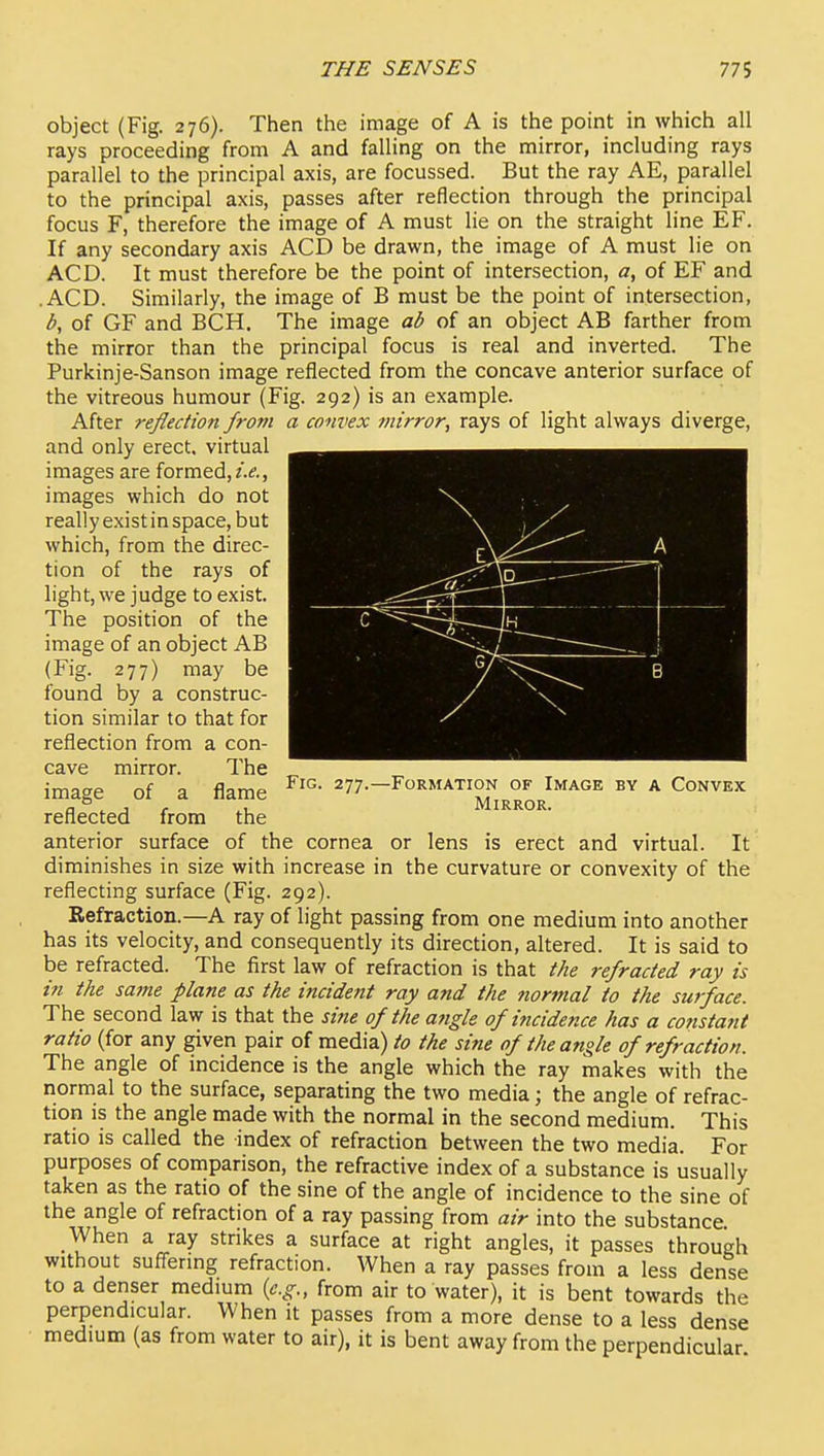 object (Fig. 276). Then the image of A is the point in which all rays proceeding from A and falling on the mirror, including rays parallel to the principal axis, are focussed. But the ray AE, parallel to the principal axis, passes after reflection through the principal focus F, therefore the image of A must lie on the straight line EF. If any secondary axis ACD be drawn, the image of A must lie on ACD. It must therefore be the point of intersection, a, of EF and .ACD. Similarly, the image of B must be the point of intersection, b, of GF and BCH. The image ab of an object AB farther from the mirror than the principal focus is real and inverted. The Purkinje-Sanson image reflected from the concave anterior surface of the vitreous humour (Fig. 292) is an example. After reflection from a convex mirror, rays of light always diverge, and only erect, virtual images are formed, i.e., images which do not really exist in space, but which, from the direc- tion of the rays of light, we judge to exist. The position of the image of an object AB (Fig. 277) may be found by a construc- tion similar to that for reflection from a con- cave mirror. The image of a flame reflected from the anterior surface of the cornea or lens is erect and virtual. It diminishes in size with increase in the curvature or convexity of the reflecting surface (Fig. 292). Refraction.—A ray of light passing from one medium into another has its velocity, and consequently its direction, altered. It is said to be refracted. The first law of refraction is that the refracted ray is in the same plane as the incident ray and the normal to the surface. The second law is that the sine of the angle of iftcidence has a constant ratio (for any given pair of media) to the sine of the angle of refraction. The angle of incidence is the angle which the ray makes with the normal to the surface, separating the two media; the angle of refrac- tion is the angle made with the normal in the second medium. This ratio is called the index of refraction between the two media. For purposes of comparison, the refractive index of a substance is usually taken as the ratio of the sine of the angle of incidence to the sine of the angle of refraction of a ray passing from air into the substance. When a ray strikes a surface at right angles, it passes through without suffermg refraction. When a ray passes from a less dense to a denser medium {e.g., from air to water), it is bent towards the perpendicular. When it passes from a more dense to a less dense medium (as from water to air), it is bent away from the perpendicular Fig. 277. -Formation of Image Mirror. BY A Convex