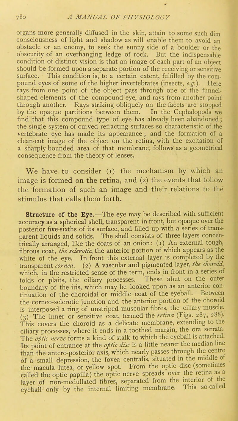 organs more generally diffused in the skin, attain to some such dim consciousness of light and shadow as will enable them to avoid an obstacle or an enemy, to seek the sunny side of a boulder or the obscurity of an overhanging ledge of rock. But the indispensable condition of distinct vision is that an image of each part of an object should be formed upon a separate portion of the receiving or sensitive surface. This condition is, to a certain extent, fulfilled by the com- pound eyes of some of the higher invertebrates (insects, e.g.). Here rays from one point of the object pass through one of the funnel- shaped elements of the compound eye, and rays from another point through another. Rays striking obliquely on the facets are stopped by the opaque partitions between them. In the Cephalopods we find that this compound type of eye has already been abandoned; the single system of curved refracting surfaces so characteristic of the vertebrate eye has made its appearance; and the formation of a clean-cut image of the object on the retina, with the excitation of a sharply-bounded area of that membrane, follows as a geometrical consequence from the theory of lenses. We have to consider (i) the mechanism by which an image is formed on the retina, and (2) the events that follow the formation of such an image and their relations to the stimulus that calls them forth. Structure of the Eye.—The eye may be described with sufficient accuracy as a spherical shell, transparent in front, but opaque over the posterior five-sixths of its surface, and filled up with a series of trans- parent liquids and solids. The shell consists of three layers concen- trically arranged, like the coats of an onion: (i) An external tough, fibrous coat, the sclerotic, the anterior portion of which appears as the white of the eye. In front this external layer is completed by the transparent cornea. (2) A vascular and pigmented layer, the choroid, which, in the restricted sense of the term, ends in front in a series of folds or plaits, the ciliary processes. These abut on the outer boundary of the iris, which may be looked upon as an anterior con- tinuation of the choroidal or middle coat of the eyeball. Between the corneo-sclerotic junction and the anterior portion of the choroid is interposed a ring of unstriped muscular fibres, the ciliary muscle. (3) The inner or sensitive coat, termed the retina (Figs. 287, 288). This covers the choroid as a delicate membrane, extending to the ciliary processes, where it ends in a toothed margin, the ora serrata. The optic nerve forms a kind of stalk to which the eyeball is attached. Its point of entrance at the optic disc is a little nearer the median line than the antero-posterior axis, which nearly passes through the centre of a small depression, the fovea centralis, situated in the middle of the macula lutea, or yellow spot. From the optic disc (sometimes called the optic papilla) the optic nerve spreads over the retina as a layer of non-meduUated fibres, separated from the interior of the eyeball only by the internal limiting membrane. This so-called