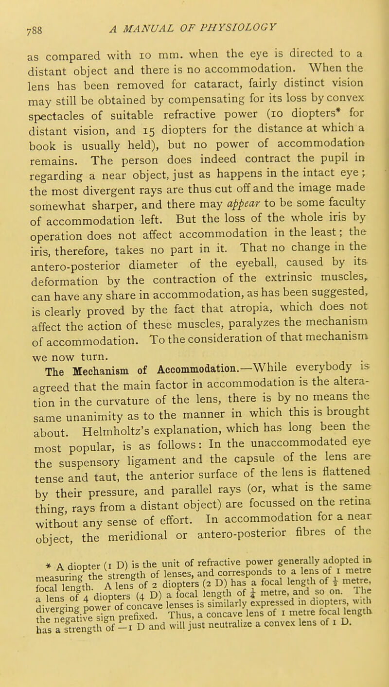 as compared with lo mm. when the eye is directed to a distant object and there is no accommodation. When the lens has been removed for cataract, fairly distinct vision may still be obtained by compensating for its loss by convex spectacles of suitable refractive power (lo diopters* for distant vision, and 15 diopters for the distance at which a book is usually held), but no power of accommodation remains. The person does indeed contract the pupil in regarding a near object, just as happens in the intact eye ; the most divergent rays are thus cut off and the image made somewhat sharper, and there may appear to be some faculty of accommodation left. But the loss of the whole iris by operation does not affect accommodation in the least; the iris, therefore, takes no part in it. That no change in the antero-posterior diameter of the eyeball, caused by its deformation by the contraction of the extrinsic muscles, can have any share in accommodation, as has been suggested, is clearly proved by the fact that atropia, which does not affect the action of these muscles, paralyzes the mechanism of accommodation. To the consideration of that mechanism we now turn. The Mechanism of Accommodation.—While everybody is agreed that the main factor in accommodation is the altera- tion in the curvature of the lens, there is by no means the same unanimity as to the manner in which this is brought about. Helmholtz's explanation, which has long been the most popular, is as follows: In the unaccommodated eye the suspensory ligament and the capsule of the lens are tense and taut, the anterior surface of the lens is flattened by their pressure, and parallel rays (or, what is the same thing rays from a distant object) are focussed on the retina without any sense of effort. In accommodation for a near object, the meridional or antero-posterior fibres of the * A diopter (I D) is the unit of refractive power generally adopted ia oocnrino- the strength of lenses, and corresponds to a lens of i metre !SS Tenlth A enT diopters (2 D) has a focal length of i metre a lens Jf 4 diopters (4 D) a focal length of i metre, and so on. The diveSing Jower^f concave lenses is similarly expressed in diopters «n h ?he Si?e sign prefixed. Thus, a concave lens of i metre focal length has a strength of - I D and will just neutralize a convex lens of i D.