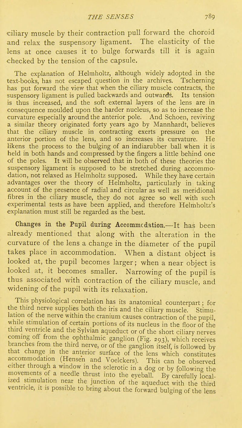 ciliary muscle by their contraction pull forward the choroid and relax the suspensory ligament. The elasticity of the lens at once causes it to bulge forwards till it is again checked by the tension of the capsule. The explanation of Helmholtz, although widely adopted in the text-books, has not escaped question in the archives. Tscherning has put forward the view that when the ciliary muscle contracts, the suspensory ligament is pulled backwards and outwards. Its tension is thus increased, and the soft external layers of the lens are in consequence moulded upon the harder nucleus, so as to increase the curvature especially around the anterior pole. And Schoen, reviving a similar theory originated forty years ago by Mannhardt, believes that the ciliary muscle in contracting exerts pressure on the anterior portion of the lens, and so increases its curvature. He likens the process to the bulging of an indiarubber ball when it is held in both hands and compressed by the fingers a little behind one of the poles. It will be observed that in both of these theories the suspensory ligament is supposed to be stretched during accommo- dation, not relaxed as Helmholtz supposed. While they have certain advantages over the theory of Helmholtz, particularly in taking account of the presence of radial and circular as well as meridional . fibres in the ciliary muscle, they do not agree so well with such experimental tests as have been applied, and therefore Helmholtz's explanation must still be regarded as the best. Changes in the Pupil during Accommc dation.—It has been already mentioned that along with the alteration in the curvature of the lens a change in the diameter of the pupil takes place in accommodation. When a distant object is looked at, the pupil becomes larger; when a near object is looked at, it becomes smaller. Narrowing of the pupil is thus associated with contraction of the ciliary muscle, and widening of the pupil with its relaxation. This physiological correlation has its anatomical counterpart; for the third nerve supplies both the iris and the ciliary muscle. Stimu- lation of the nerve within the cranium causes contraction of the pupil, while stimulation of certain portions of its nucleus in the floor of the third ventricle and the Sylvian aqueduct or of the short ciliary nerves coming off from the ophthalmic ganglion (Fig. 293), which receives branches from the third nerve, or of the ganglion itself, is followed by that change in the anterior surface of the lens which constitutes accomniodation (Hensen and Voelckers). This can be observed either through a window in the sclerotic in a dog or by following the movements of a needle thrust into the eyeball. By carefully local- ized stimulation near the junction of the aqueduct with the third ventricle, it is possible to bring about the forward bulging of the lens