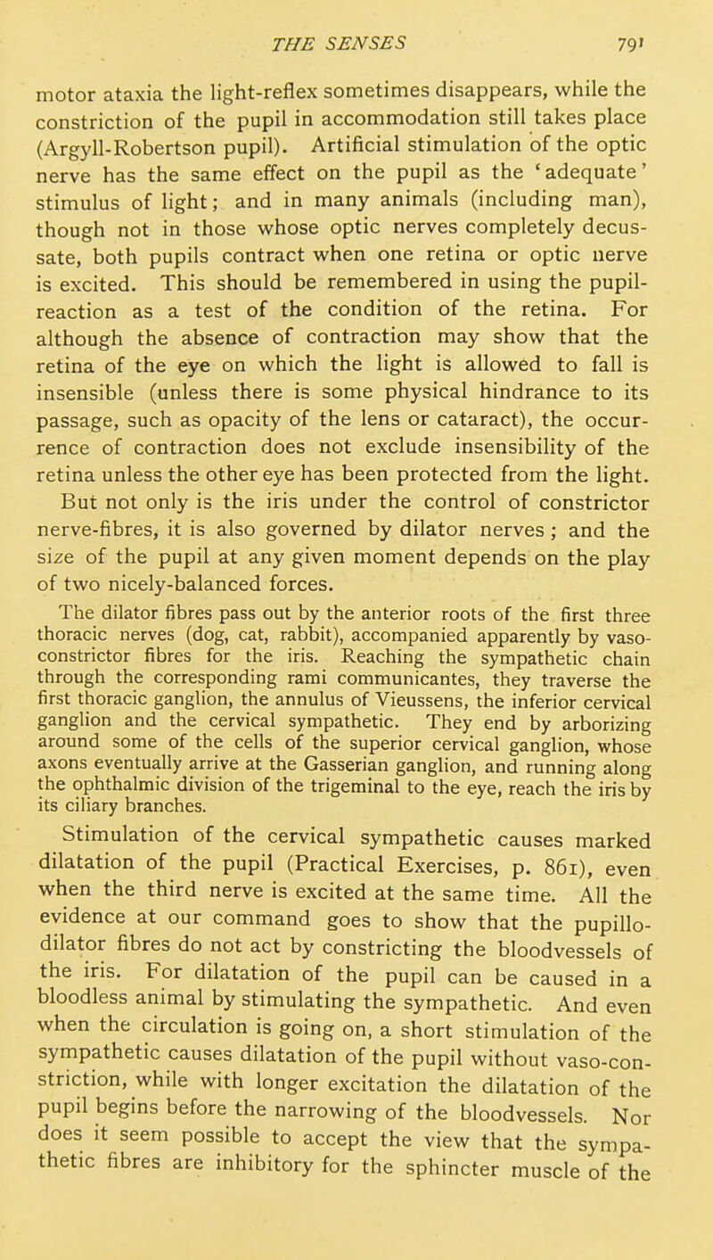 motor ataxia the light-reflex sometimes disappears, while the constriction of the pupil in accommodation still takes place (Argyll-Robertson pupil). Artificial stimulation of the optic nerve has the same effect on the pupil as the 'adequate' stimulus of light; and in many animals (including man), though not in those whose optic nerves completely decus- sate, both pupils contract when one retina or optic nerve is excited. This should be remembered in using the pupil- reaction as a test of the condition of the retina. For although the absence of contraction may show that the retina of the eye on which the light is allowed to fall is insensible (unless there is some physical hindrance to its passage, such as opacity of the lens or cataract), the occur- rence of contraction does not exclude insensibility of the retina unless the other eye has been protected from the light. But not only is the iris under the control of constrictor nerve-fibres, it is also governed by dilator nerves ; and the size of the pupil at any given moment depends on the play of two nicely-balanced forces. The dilator fibres pass out by the anterior roots of the first three thoracic nerves (dog, cat, rabbit), accompanied apparently by vaso- constrictor fibres for the iris. Reaching the sympathetic chain through the corresponding rami communicantes, they traverse the first thoracic ganglion, the annulus of Vieussens, the inferior cervical ganglion and the cervical sympathetic. They end by arborizing around some of the cells of the superior cervical ganglion, whose axons eventually arrive at the Gasserian ganglion, and running along the ophthalmic division of the trigeminal to the eye, reach the iris by its ciliary branches. Stimulation of the cervical sympathetic causes marked dilatation of the pupil (Practical Exercises, p. 861), even when the third nerve is excited at the same time. All the evidence at our command goes to show that the pupillo- dilator fibres do not act by constricting the bloodvessels of the iris. For dilatation of the pupil can be caused in a bloodless animal by stimulating the sympathetic. And even when the circulation is going on, a short stimulation of the sympathetic causes dilatation of the pupil without vaso-con- striction, while with longer excitation the dilatation of the pupil begins before the narrowing of the bloodvessels. Nor does it seem possible to accept the view that the sympa- thetic fibres are inhibitory for the sphincter muscle of the