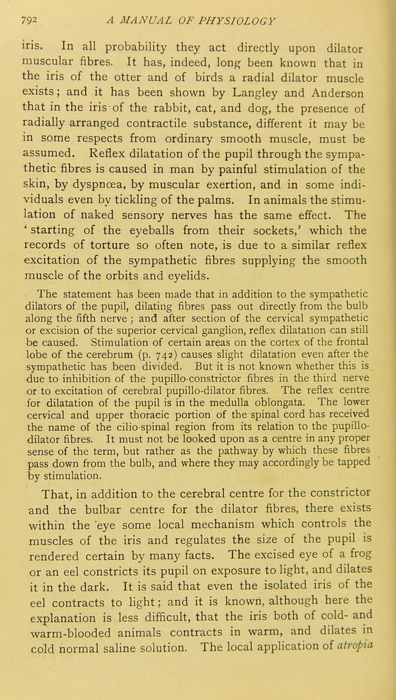 iris. In all probability they act directly upon dilator muscular fibres. It has, indeed, long been known that in the iris of the otter and of birds a radial dilator muscle exists; and it has been shown by Langley and Anderson that in the iris of the rabbit, cat, and dog, the presence of radially arranged contractile substance, different it may be in some respects from ordinary smooth muscle, must be assumed. Reflex dilatation of the pupil through the sympa- thetic fibres is caused in man by painful stimulation of the skin, by dyspncea, by muscular exertion, and in some indi- viduals even by tickling of the palms. In animals the stimu- lation of naked sensory nerves has the same effect. The * starting of the eyeballs from their sockets,' which the records of torture so often note, is due to a similar reflex excitation of the sympathetic fibres supplying the smooth muscle of the orbits and eyelids. The statement has been made that in addition to the sympathetic dilators of the pupil, dilating fibres pass out directly from the bulb along the fifth nerve ; and after section of the cervical sympathetic or excision of the superior cervical ganglion, reflex dilatation can still be caused. Stimulation of certain areas on the cortex of the frontal lobe of the cerebrum (p. 742) causes slight dilatation even after the sympathetic has been divided. But it is not known whether this is due to inhibition of the pupillo-constrictor fibres in the third nerve or to excitation of cerebral pupillo-dilator fibres. The reflex centre for dilatation of the pupil is in the medulla oblongata. The lower cervical and upper thoracic portion of the spinal cord has received the name of the cilio spinal region from its relation to the pupillo- dilator fibres. It must not be looked upon as a centre in any proper sense of the term, but rather as the pathway by which these fibres pass down from the bulb, and where they may accordingly be tapped by stimulation. That, in addition to the cerebral centre for the constrictor and the bulbar centre for the dilator fibres, there exists within the eye some local mechanism which controls the muscles of the iris and regulates the size of the pupil is rendered certain by many facts. The excised eye of a frog or an eel constricts its pupil on exposure to light, and dilates it in the dark. It is said that even the isolated iris of the eel contracts to hght; and it is known, although here the explanation is less difficult, that the iris both of cold- and warm-blooded animals contracts in warm, and dilates in cold normal saline solution. The local application of airopia