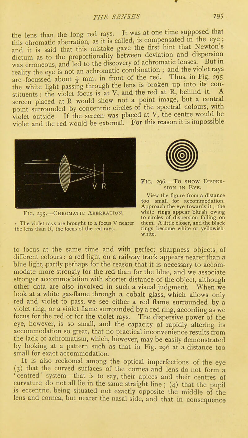 the lens than the long red rays. It was at one time supposed that this chromatic aberration, as it is called, is compensated in the eye ; and it is said that this mistake gave the first hmt that Newton s dictum as to the proportionality between deviation and dispersion was erroneous, and led to the discovery of achromatic lenses. But in reality the eye is not an achromatic combination ; and the violet rays are focussed about \ mm. in front of the red. Thus, in Fig. 295 the white light passing through the lens is broken up into its con- stituents : the violet focus is at V, and the red at R, behind it. A screen placed at R would show not a point image, but a central point surrounded by concentric circles of the spectral colours, with violet outside. If the screen was placed at V, the centre would be violet and the red would be external. For this reason it is impossible Fig. 295.—Chromaj ic Aberration. white rings appear bluish owing to circles of dispersion falling on • The violet rays are brought to a focus V nearer them. A little closer, and the black the lens than R, the focus of the red rays. rings become white or yellowish- white. to focus at the same time and with perfect sharpness objects of different colours: a red light on a railway track appears nearer than a blue light,-partly perhaps for the reason that it is necessary to accom- modate more strongly for the red than for the blue, and we associate stronger accommodation with shorter distance of the object, although other data are also involved in such a visual judgment. When we look at a white gas-flame through a cobalt glass, which allows only red and violet to pass, we see either a red flame surrounded by a violet ring, or a violet flame surrounded by a red ring, according as we focus for the red or for the violet rays. The dispersive power of the eye, however, is so small, and the capacity of rapidly altering its accommodation so great, that no practical inconvenience results from the lack of achromatism, which, however, may be easily demonstrated by looking at a pattern such as that in Fig. 296 at a distance too small for exact accommodation. It is also reckoned among the optical imperfections of the eye (3) that the curved surfaces of the cornea and lens do not form a ' centred' system—that is to say, their apices and their centres of curvature do not all lie in the same straight line; (4) that the pupil is eccentric, being situated not exactly opposite the middle of the lens and cornea, but nearer the nasal side, and that in consequence