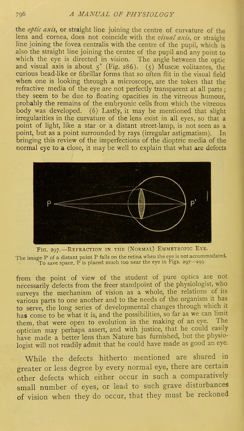 the opfic axis, or straight line joining the centre of curvature of the lens and cornea, does not coincide with the visual axis, or straight line joining the fovea centralis with the centre of the pupil, which is also the straight line joining the centre of the pupil and any point to which the eye is directed in vision. The angle between the optic and visual axis is about 5° (Fig. 286). (5) Muscse volitantes, the curious bead-like or fibrillar forms that so often flit in the visual field when one is looking through a microscope, are the token that the refractive media of the eye are not perfectly transparent at all parts ; they seem to be due to floating opacities in the vitreous humour, probably the remains of the embryonic cells from which the vitreous body was developed. (6) Lastly, it may be mentioned that slight irregularities in the curvature of the lens exist in all eyes, so that a point of light, like a star or a distant street-lamp, is not seen as a point, but as a point surrounded by rays (irregular astigmatism). In bringing this review of the imperfections of the dioptric media of the normal eye to a close, it may be well to explain that what are defects Fig. 297.—Refraction in the (Normal) Emmetropic Eye. The image F of a distant point P falls on the retina when the eye is not accommodated. To save space, P is placed much loo near the eye in Figs. 297—299. from the point of view of the student of pure optics are not necessarily defects from the freer standpoint of the physiologist, who surveys the mechanism of vision as a whole, the relations of its various parts to one another and to the needs of the organism it has to serve, the long series of developmental changes through which it has come to be what it is, and the possibilities, so far as we can limit them, that were open to evolution in the making of an eye. The optician may perhaps assert, and with justice, that he could easily have made a better lens than Nature has furnished, but the physio- logist will not readily admit that he could have made as good an eye. While the defects hitherto mentioned are shared in greater or less degree by every normal eye, there are certain other defects which either occur in such a comparatively small number of eyes, or lead to such grave disturbances of vision when they do occur, that they must be reckoned