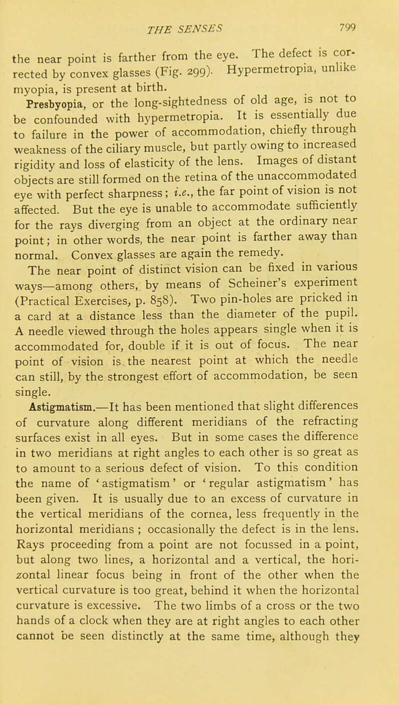 the near point is farther from the eye. The defect is cor- rected by convex glasses (Fig. 299). Hypermetropia, unhke myopia, is present at birth. Presbyopia, or the long-sightedness of old age, is not to be confounded with hypermetropia. It is essentially due to failure in the power of accommodation, chiefly through weakness of the cihary muscle, but partly owing to increased rigidity and loss of elasticity of the lens. Images of distant objects are still formed on the retina of the unaccommodated eye with perfect sharpness; i.e., the far point of vision is not affected. But the eye is unable to accommodate sufficiently for the rays diverging from an object at the ordinary near point; in other words, the near point is farther away than normal. Convex glasses are again the remedy. The near point of distinct vision can be fixed in various ways—among others, by means of Scheiner's experiment (Practical Exercises, p. 858). Two pin-holes are pricked in a card at a distance less than the diameter of the pupil. A needle viewed through the holes appears single when it is accommodated for, double if it is out of focus. The near point of vision is the nearest point at which the needle can still, by the strongest effort of accommodation, be seen single. Astigmatism.—It has been mentioned that slight differences of curvature along different meridians of the refracting surfaces exist in all eyes. But in some cases the difference in two meridians at right angles to each other is so great as to amount to a serious defect of vision. To this condition the name of ' astigmatism' or ' regular astigmatism' has been given. It is usually due to an excess of curvature in the vertical meridians of the cornea, less frequently in the horizontal meridians ; occasionally the defect is in the lens. Rays proceeding from a point are not focussed in a point, but along two lines, a horizontal and a vertical, the hori- zontal linear focus being in front of the other when the vertical curvature is too great, behind it when the horizontal curvature is excessive. The two limbs of a cross or the two hands of a clock when they are at right angles to each other cannot be seen distinctly at the same time, although they