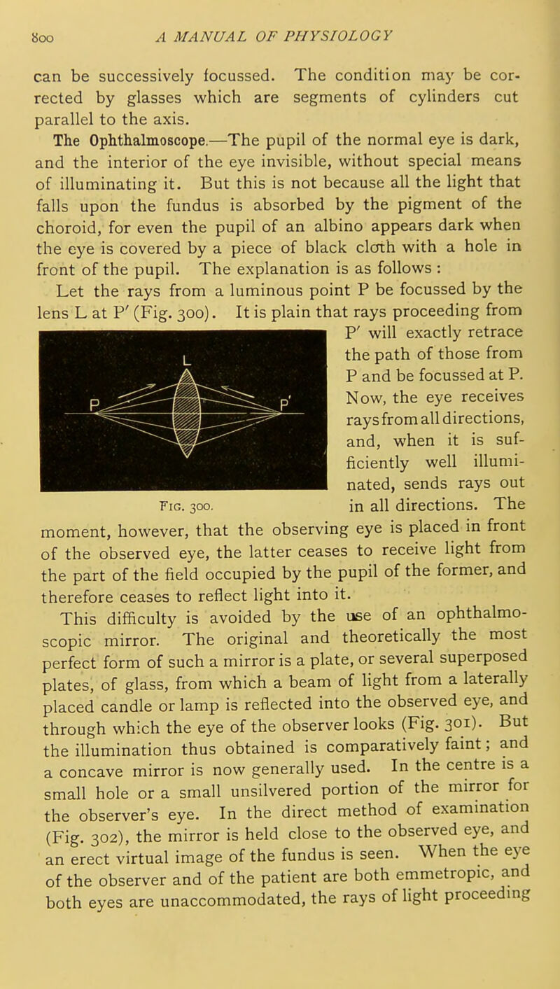 can be successively focussed. The condition may be cor- rected by glasses which are segments of cylinders cut parallel to the axis. The Ophthalmoscope.—The pupil of the normal eye is dark, and the interior of the eye invisible, without special means of illuminating it. But this is not because all the light that falls upon the fundus is absorbed by the pigment of the choroid, for even the pupil of an albino appears dark when the eye is covered by a piece of black cloth with a hole in front of the pupil. The explanation is as follows : Let the rays from a luminous point P be focussed by the lens L at P' (Fig. 300). It is plain that rays proceeding from P' will exactly retrace the path of those from P and be focussed at P. Now, the eye receives rays from all directions, and, when it is suf- ficiently well illumi- nated, sends rays out Fig. 300. in all directions. The moment, however, that the observing eye is placed in front of the observed eye, the latter ceases to receive light from the part of the field occupied by the pupil of the former, and therefore ceases to reflect light into it. This difficulty is avoided by the use of an ophthalmo- scopic mirror. The original and theoretically the most perfect form of such a mirror is a plate, or several superposed plates, of glass, from which a beam of light from a laterally placed candle or lamp is reflected into the observed eye, and through which the eye of the observer looks (Fig. 301). But the illumination thus obtained is comparatively faint; and a concave mirror is now generally used. In the centre is a small hole or a small unsilvered portion of the mirror for the observer's eye. In the direct method of examination (Fig. 302), the mirror is held close to the observed eye, and an erect virtual image of the fundus is seen. When the eye of the observer and of the patient are both emmetropic, and both eyes are unaccommodated, the rays of light proceeding