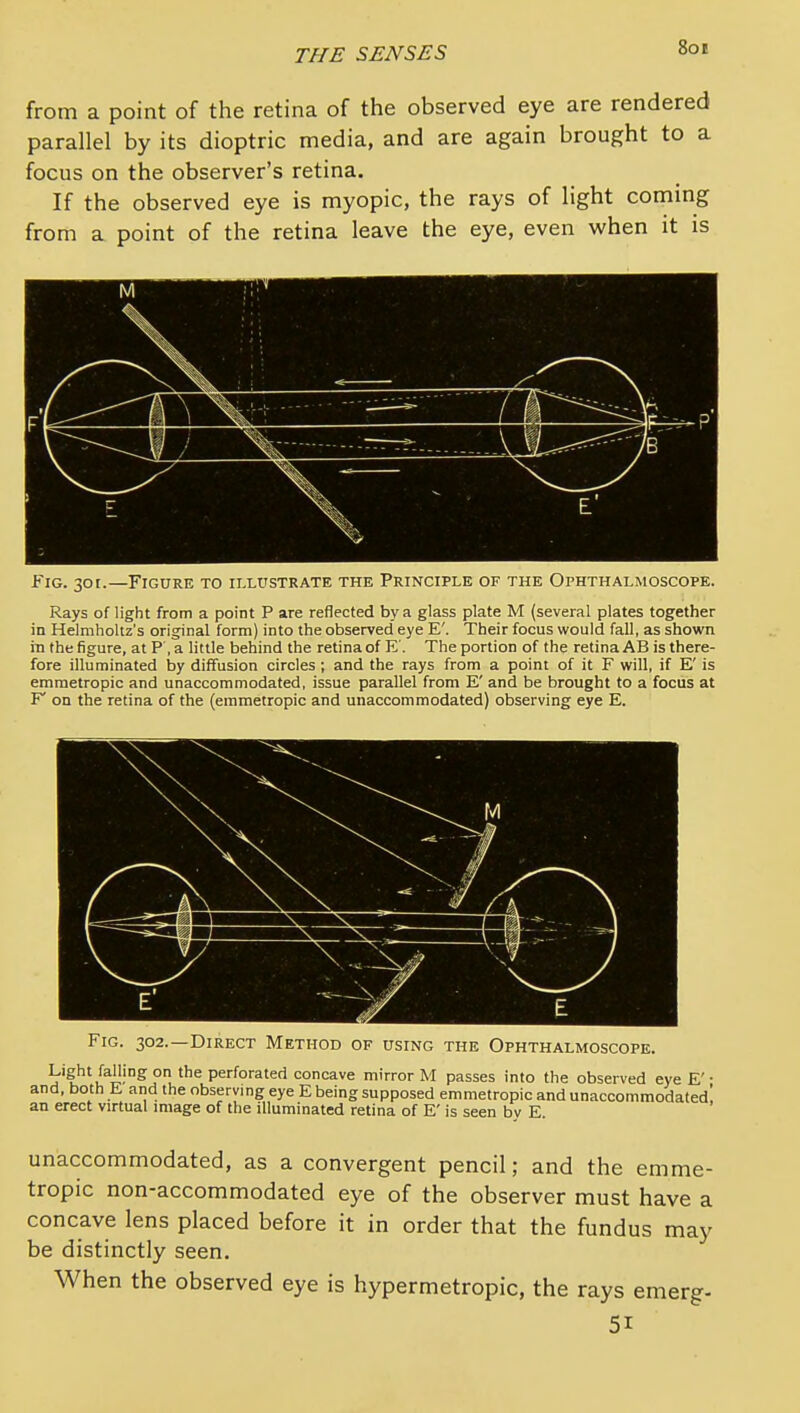 Son from a point of the retina of the observed eye are rendered parallel by its dioptric media, and are again brought to a focus on the observer's retina. If the observed eye is myopic, the rays of light coming from a point of the retina leave the eye, even when it is Fig. 30 r.—Figure to illustrate the Principle of the Ophthalmoscope. Rays of light from a point P are reflected by a glass plate M (several plates together in Helmholtz's original form) into the observed eye E'. Their focus would fall, as shown in the figure, at P , a little behind the retina of E'. The portion of the retina AB is there- fore illuminated i)y diffusion circles ; and the rays from a point of it F will, if E' is emmetropic and unaccommodated, issue parallel from E' and be brought to a focus at F' on the retina of the (emmetropic and unaccommodated) observing eye E. Fig. 302.—Direct Method of using the Ophthalmoscope. Light falling on the perforated concave mirror M passes into the observed eye E'• and, both E and the observing eye E being supposed emmetropic and unaccommodated! an erect virtual image of the illuminated retina of E' is seen by E. unaccommodated, as a convergent pencil; and the emme- tropic non-accommodated eye of the observer must have a concave lens placed before it in order that the fundus may be distinctly seen. When the observed eye is hypermetropic, the rays emerg- 51