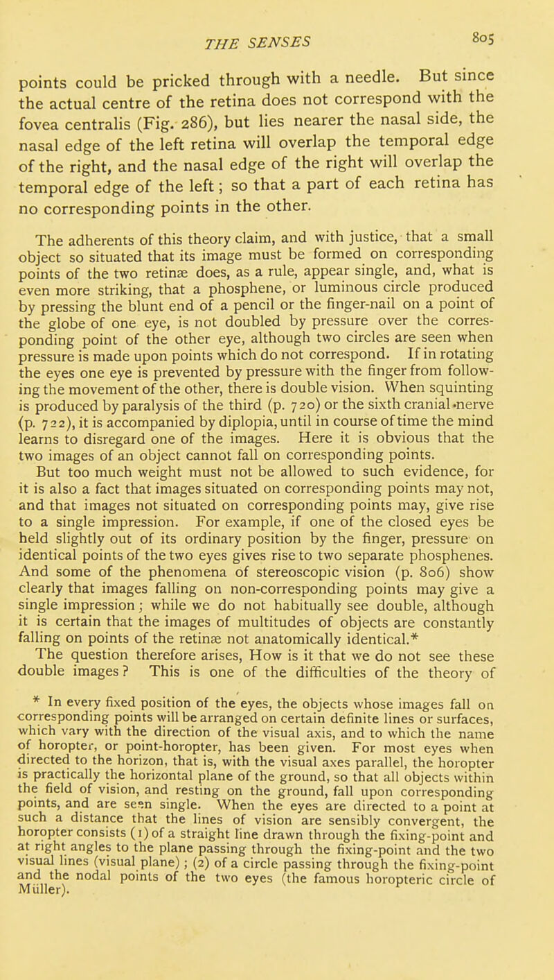 points could be pricked through with a needle. But since the actual centre of the retina does not correspond with the fovea centralis (Fig. 286), but lies nearer the nasal side, the nasal edge of the left retina will overlap the temporal edge of the right, and the nasal edge of the right will overlap the temporal edge of the left; so that a part of each retina has no corresponding points in the other. The adherents of this theory claim, and with justice, that a small object so situated that its image must be formed on corresponding points of the two retinae does, as a rule, appear single, and, what is even more striking, that a phosphene, or luminous circle produced by pressing the blunt end of a pencil or the finger-nail on a point of the globe of one eye, is not doubled by pressure over the corres- ponding point of the other eye, although two circles are seen when pressure is made upon points which do not correspond. If in rotating the eyes one eye is prevented by pressure with the finger from follow- ing the movement of the other, there is double vision. When squinting is produced by paralysis of the third (p. 720) or the sixth cranial .nerve (p. 722), it is accompanied by diplopia, until in course of time the mind learns to disregard one of the images. Here it is obvious that the two images of an object cannot fall on corresponding points. But too much weight must not be allowed to such evidence, for it is also a fact that images situated on corresponding points may not, and that images not situated on corresponding points may, give rise to a single impression. For example, if one of the closed eyes be held slightly out of its ordinary position by the finger, pressure on identical points of the two eyes gives rise to two separate phosphenes. And some of the phenomena of stereoscopic vision (p. 806) show clearly that images falling on non-corresponding points may give a single impression; while we do not habitually see double, although it is certain that the images of multitudes of objects are constantly falling on points of the retinae not anatomically identical.* The question therefore arises. How is it that we do not see these double images? This is one of the difficulties of the theory of * In every fixed position of the eyes, the objects whose images fall oa corresponding points will be arranged on certain definite lines or surfaces, which vary with the direction of the visual axis, and to which the name of horopter, or point-horopter, has been given. For most eyes when directed to the horizon, that is, with the visual axes parallel, the horopter is practically the horizontal plane of the ground, so that all objects within the field of vision, and resting on the ground, fall upon corresponding pomts, and are sesn single. When the eyes are directed to a point at such a distance that the lines of vision are sensibly convergent, the horopter consists (i) of a straight line drawn through the fixing-point and at right angles to the plane passing through the fixing-point and the two visual lines (visual plane); (2) of a circle passing through the fixing-point and the nodal points of the two eyes (the famous horopteric circle of Miiller).