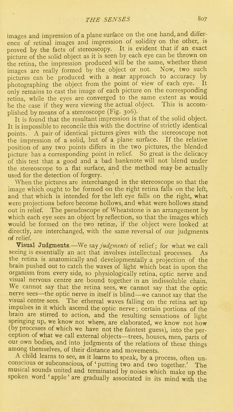 images and impression of a plane surface on the one hand, and differ- ence of retinal images and impression of solidity on the other, is proved by the facts of stereoscopy. It is evident that if an exact picture of the solid object as it is seen by each eye can be thrown on the retina, the impression produced will be the same, whether these images are really formed by the object or not. Now, two such pictures can be produced with a near approach to accuracy by photographing the object from the point of view of each eye. It only remains to cast the image of each picture on the corresponding retina, while the eyes are converged to the same extent as would be the case if they were viewing the actual object. This is accom- plished by means of a stereoscope (Fig. 306). It is found that the resultant impression is that of the solid object. It is impossible to reconcile this with the doctrine of strictly identical points. A pair of identical pictures gives with the stereoscope not the impression of a solid, but of a plane surface. If the relative position of any two points differs in the two pictures, the blended picture has a corresponding point in relief. So great is the delicacy of this test that a good and a bad banknote will not blend under the stereoscope to a flat surface, and the method may be actually used for the detection of forgery. When the pictures are interchanged in the stereoscope so that the image which ought to be formed on the right retina falls on the left, and that which is intended for the left eye falls on the right, what were projections before become hollows, and what were hollows stand out in relief. The pseudoscope of Wheatstone is an arrangement by which each eye sees an object by reflection, so that the images which would be formed on the two retinae, if the object were looked at directly, are interchanged, with the same reversal of our judgments of relief. Visual Judgments.—We say judgments of relief; for what we call seeing is essentially an act that involves intellectual processes. As the retina is anatomically and developmentally a projection of the brain pushed out to catch the waves of light which beat in upon the organism from every side, so physiologically retina, optic nerve and visual nervous centre are bound together in an indissoluble chain. We cannot say that the retina sees, we cannot say that the optic nerve sees—the optic nerve in itself is blind—we cannot say that the visual centre sees. The ethereal waves falling on the retina set up impulses in it which ascend the optic nerve; certain portions of the brain are stirred to action, and the resulting sensations of light springing up, we know not where, are elaborated, we know not how (by processes of which we have not the faintest guess), into the per- ception of what we call external objects—trees, houses, men, parts of our own bodies, and into judgments of the relations of these things among themselves, of their distance and movements. A child learns to see, as it learns to. speak, by a process, often un- conscious or subconscious, of ' putting two and two together.' The musical sounds united and terminated by noises which make up the spoken word ' apple' are gradually associated in its mind with the