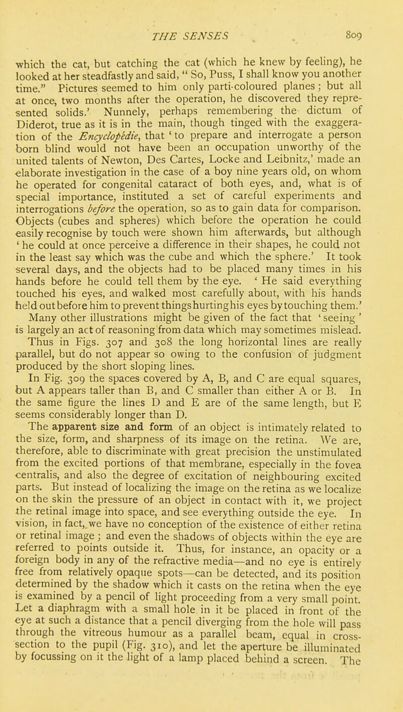 which the cat, but catching the cat (which he knew by feeling), he looked at her steadfastly and said,  So, Puss, I shall know you another time. Pictures seemed to him only parti-coloured planes; but all at once, two months after the operation, he discovered they repre- sented solids.' Nunnely, perhaps remembering the dictum of Diderot, true as it is in the main, though tinged with the exaggera- tion of the Encyclop'edie, that ' to prepare and interrogate a person born blind would not have been an occupation unworthy of the united talents of Newton, Des Cartes, Locke and Leibnitz,' made an elaborate investigation in the case of a boy nine years old, on whom he operated for congenital cataract of both eyes, and, what is of special importance, instituted a set of careful experiments and interrogations before the operation, so as to gain data for comparison. Objects (cubes and spheres) which before the operation he could easily recognise by touch were shown him afterwards, but although ' he could at once perceive a difference in their shapes, he could not in the least say which was the cube and which the sphere.' It took several days, and the objects had to be placed many times in his hands before he could tell them by the eye. ' He said everything touched his eyes, and walked most carefully about, with his hands held out before him to prevent things hurtinghis eyes by touching them.' Many other illustrations might be given of the fact that ' seeing ' is largely an act of reasoning from data which may sometimes mislead. Thus in Figs. 307 and 308 the long horizontal lines are really parallel, but do not appear so owing to the confusion of judgment produced by the short sloping lines. In Fig. 309 the spaces covered by A, B, and C are equal squares, but A appears taller than B, and C smaller than either A or B. In the same figure the lines D and E are of the same length, but E seems considerably longer than D. The apparent size and form of an object is intimately related to the size, form, and sharpness of its image on the retina. We are, therefore, able to discriminate with great precision the unstimulated from the excited portions of that membrane, especially in the fovea centralis, and also the degree of excitation of neighbouring excited parts. But instead of localizing the image on the retina as we localize on the skin the pressure of an object in contact with it, we project the retinal image into space, and see everything outside the eye. In vision, in fact,.we have no conception of the existence of either retina or retinal image ; and even the shadows of objects within the eye are referred to points outside it. Thus, for instance, an opacity or a foreign body in any of the refractive media—and no eye is entirely free from relatively opaque spots—can be detected, and its position determined by the shadow which it casts on the retina when the eye is examined by a pencil of light proceeding from a very small point. Let a diaphragm with a small hole in it be placed in front of the eye at such a distance that a pencil diverging from the hole will pass through the vitreous humour as a parallel beam, equal in cross- section to the pupil (Fig. 310), and let the aperture be illuminated by focussing on it the light of a lamp placed behind a screen. The