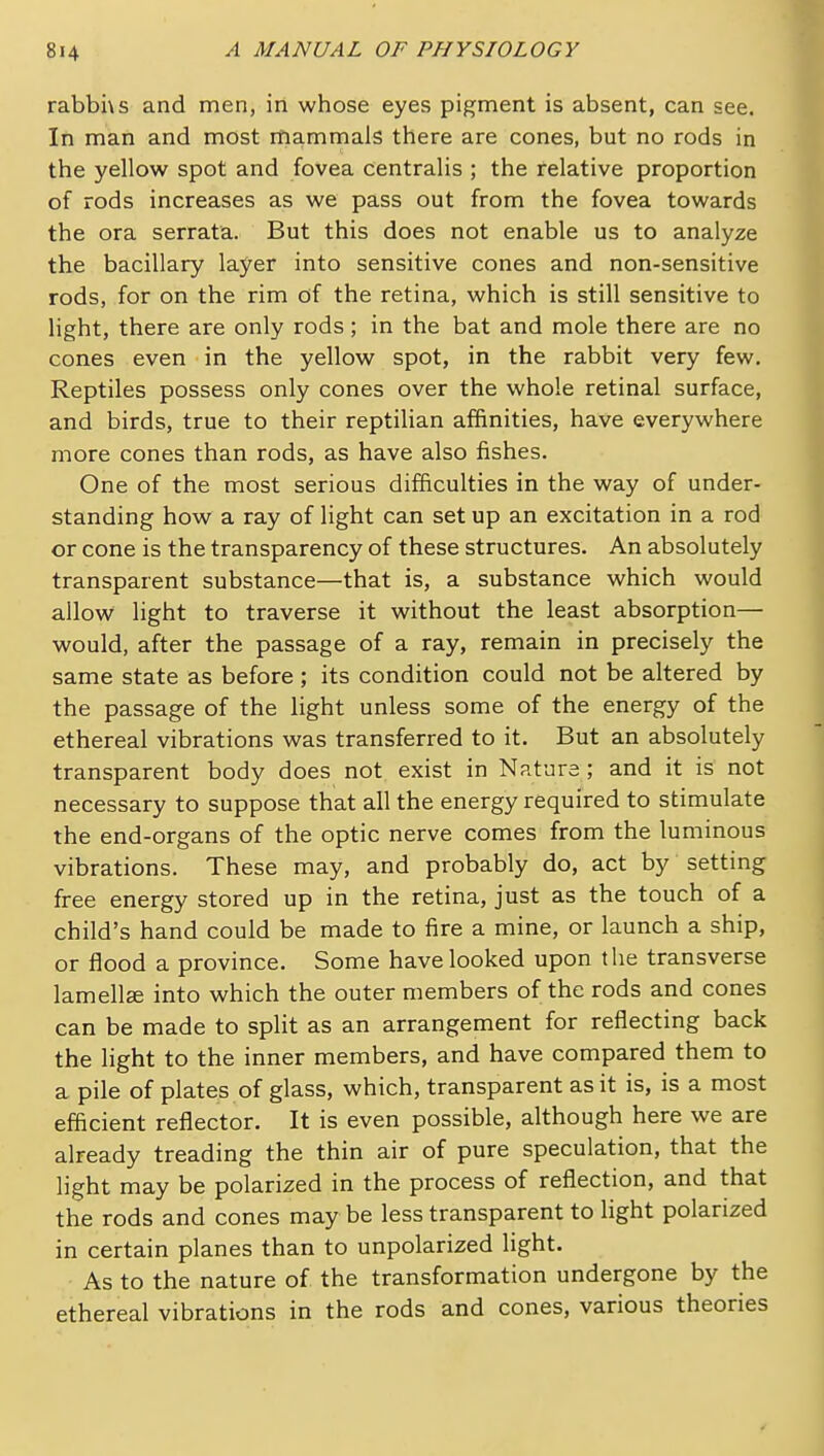 rabbhs and men, in whose eyes pigment is absent, can see. In man and most mammals there are cones, but no rods in the yellow spot and fovea centralis ; the relative proportion of rods increases as we pass out from the fovea towards the ora serrata. But this does not enable us to analyze the bacillary layer into sensitive cones and non-sensitive rods, for on the rim of the retina, which is still sensitive to light, there are only rods; in the bat and mole there are no cones even in the yellow spot, in the rabbit very few. Reptiles possess only cones over the whole retinal surface, and birds, true to their reptilian affinities, have everywhere more cones than rods, as have also fishes. One of the most serious difficulties in the way of under- standing how a ray of light can set up an excitation in a rod or cone is the transparency of these structures. An absolutely transparent substance—that is, a substance which would allow light to traverse it without the least absorption— would, after the passage of a ray, remain in precisely the same state as before ; its condition could not be altered by the passage of the Hght unless some of the energy of the ethereal vibrations was transferred to it. But an absolutely transparent body does not exist in Nature ; and it is not necessary to suppose that all the energy required to stimulate the end-organs of the optic nerve comes from the luminous vibrations. These may, and probably do, act by setting free energy stored up in the retina, just as the touch of a child's hand could be made to fire a mine, or launch a ship, or flood a province. Some have looked upon the transverse lamellse into which the outer members of the rods and cones can be made to split as an arrangement for reflecting back the light to the inner members, and have compared them to a pile of plates of glass, which, transparent as it is, is a most efiicient reflector. It is even possible, although here we are already treading the thin air of pure speculation, that the light may be polarized in the process of reflection, and that the rods and cones may be less transparent to light polarized in certain planes than to unpolarized light. As to the nature of the transformation undergone by the ethereal vibrations in the rods and cones, various theories